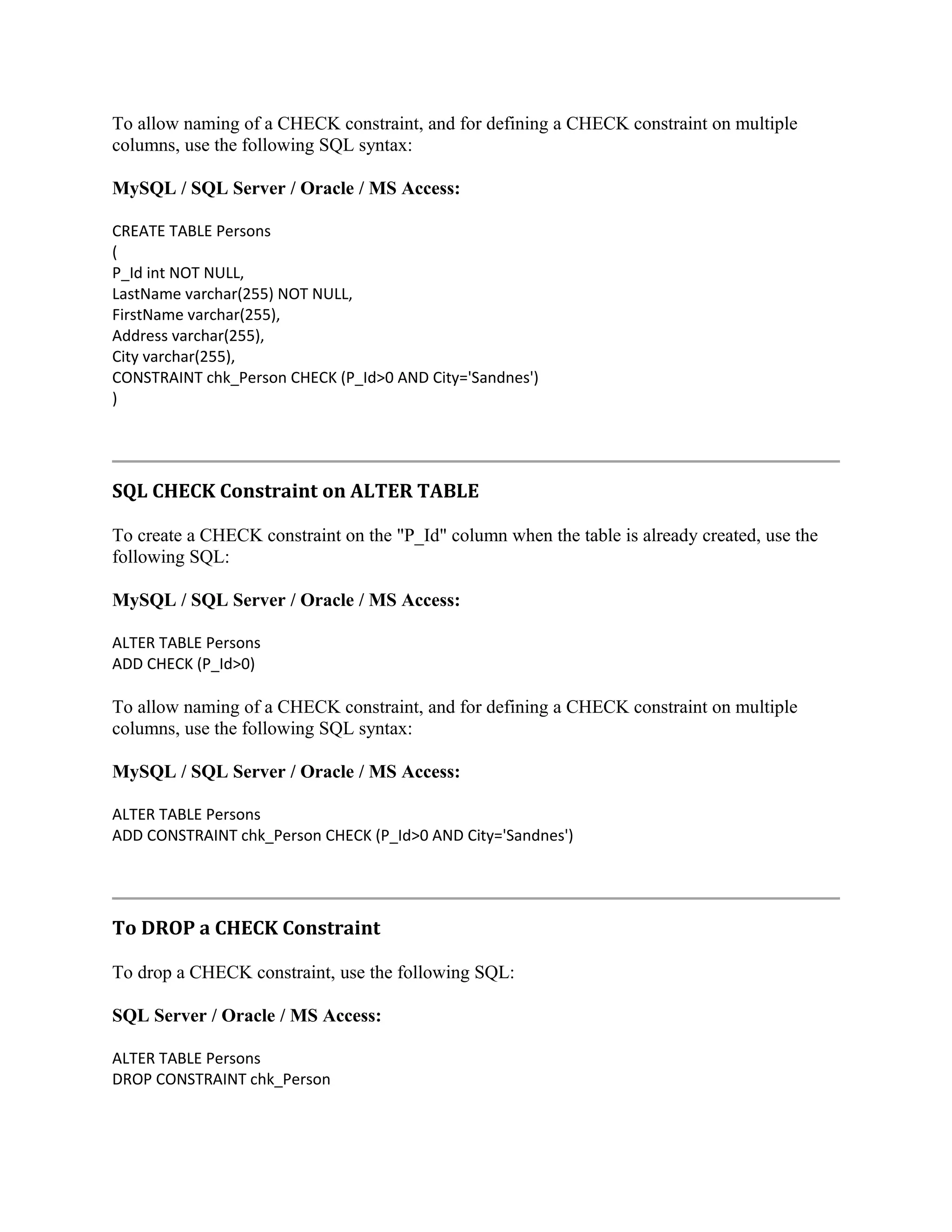 To allow naming of a CHECK constraint, and for defining a CHECK constraint on multiple columns, use the following SQL syntax: MySQL / SQL Server / Oracle / MS Access: CREATE TABLE Persons ( P_Id int NOT NULL, LastName varchar(255) NOT NULL, FirstName varchar(255), Address varchar(255), City varchar(255), CONSTRAINT chk_Person CHECK (P_Id>0 AND City='Sandnes') ) SQL CHECK Constraint on ALTER TABLE To create a CHECK constraint on the "P_Id" column when the table is already created, use the following SQL: MySQL / SQL Server / Oracle / MS Access: ALTER TABLE Persons ADD CHECK (P_Id>0) To allow naming of a CHECK constraint, and for defining a CHECK constraint on multiple columns, use the following SQL syntax: MySQL / SQL Server / Oracle / MS Access: ALTER TABLE Persons ADD CONSTRAINT chk_Person CHECK (P_Id>0 AND City='Sandnes') To DROP a CHECK Constraint To drop a CHECK constraint, use the following SQL: SQL Server / Oracle / MS Access: ALTER TABLE Persons DROP CONSTRAINT chk_Person 