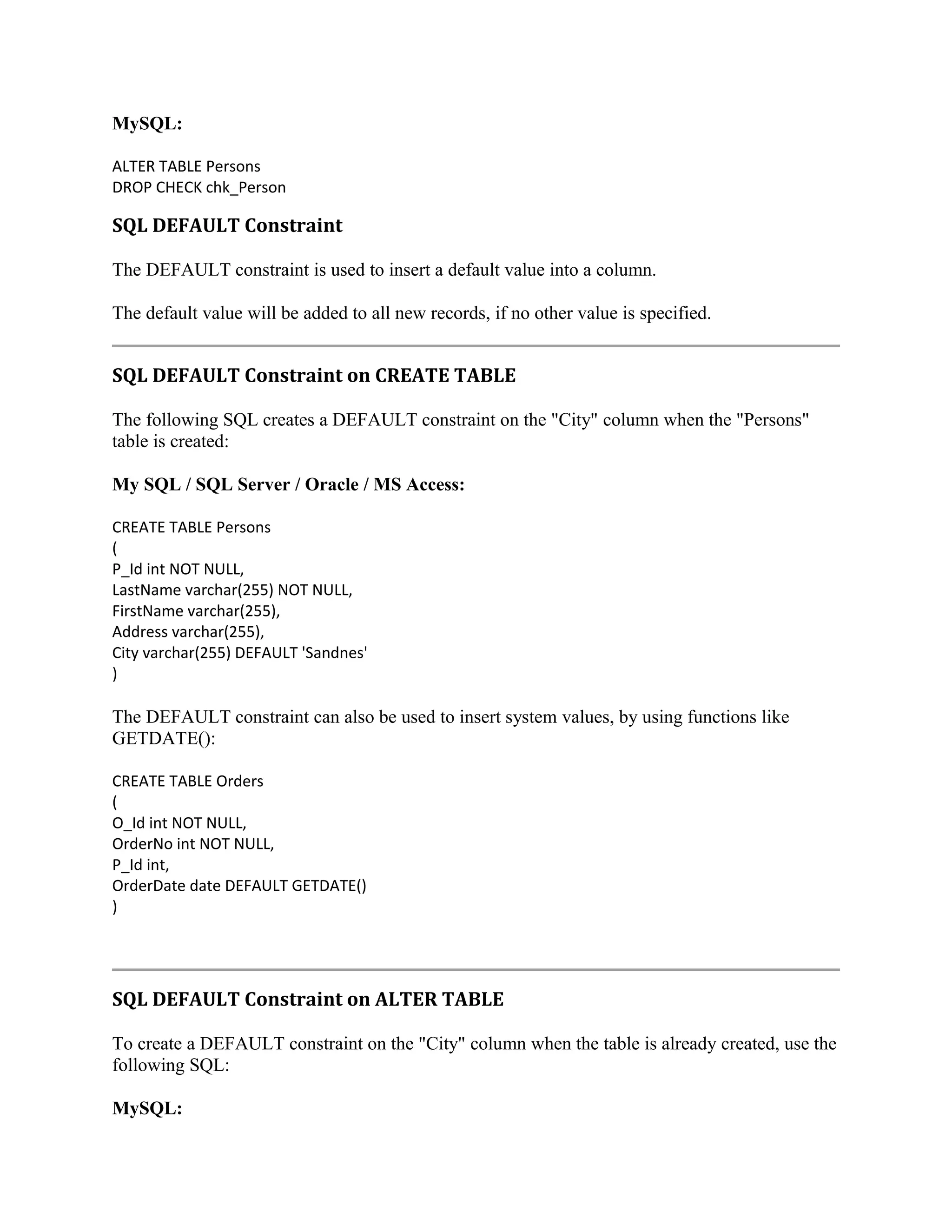 MySQL: ALTER TABLE Persons DROP CHECK chk_Person SQL DEFAULT Constraint The DEFAULT constraint is used to insert a default value into a column. The default value will be added to all new records, if no other value is specified. SQL DEFAULT Constraint on CREATE TABLE The following SQL creates a DEFAULT constraint on the "City" column when the "Persons" table is created: My SQL / SQL Server / Oracle / MS Access: CREATE TABLE Persons ( P_Id int NOT NULL, LastName varchar(255) NOT NULL, FirstName varchar(255), Address varchar(255), City varchar(255) DEFAULT 'Sandnes' ) The DEFAULT constraint can also be used to insert system values, by using functions like GETDATE(): CREATE TABLE Orders ( O_Id int NOT NULL, OrderNo int NOT NULL, P_Id int, OrderDate date DEFAULT GETDATE() ) SQL DEFAULT Constraint on ALTER TABLE To create a DEFAULT constraint on the "City" column when the table is already created, use the following SQL: MySQL: 