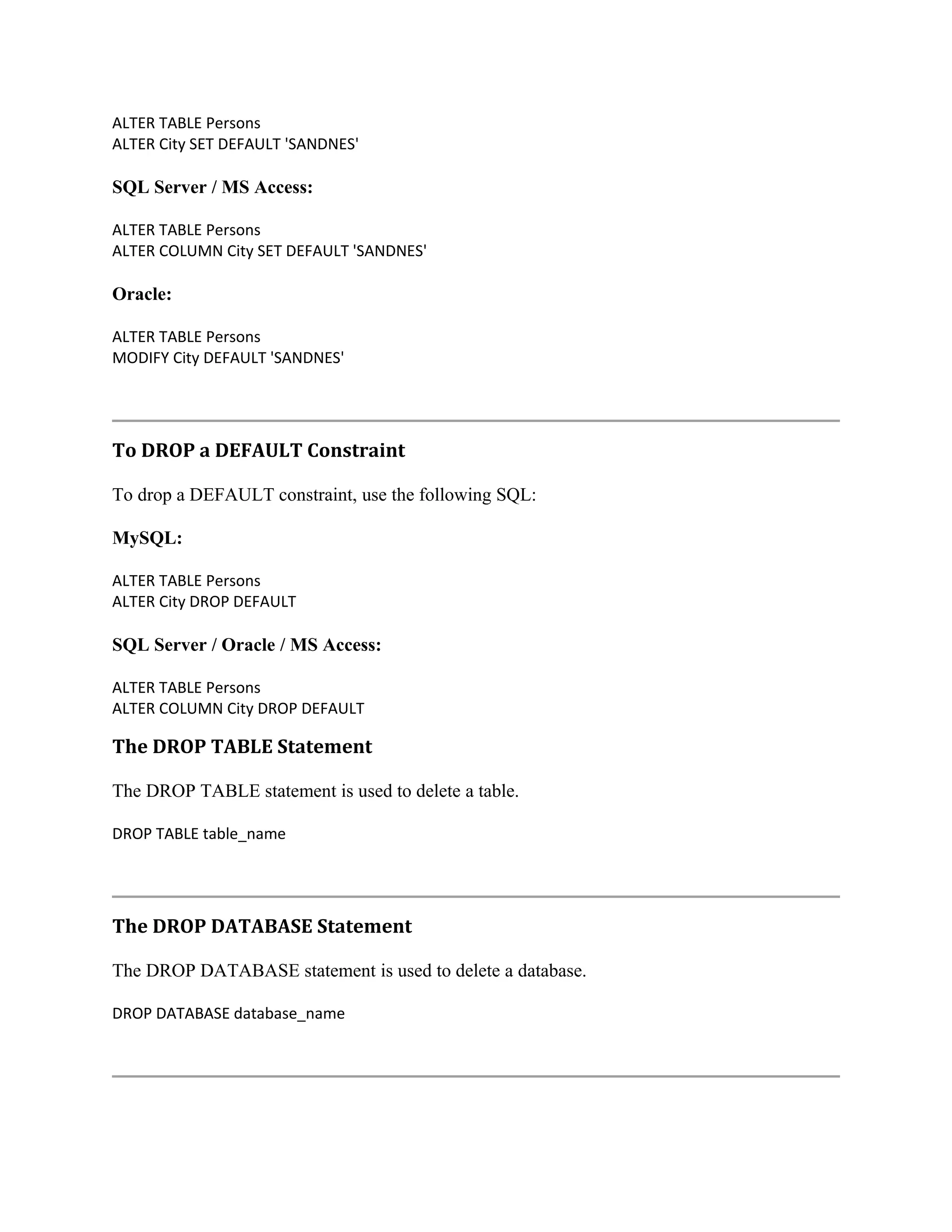 ALTER TABLE Persons ALTER City SET DEFAULT 'SANDNES' SQL Server / MS Access: ALTER TABLE Persons ALTER COLUMN City SET DEFAULT 'SANDNES' Oracle: ALTER TABLE Persons MODIFY City DEFAULT 'SANDNES' To DROP a DEFAULT Constraint To drop a DEFAULT constraint, use the following SQL: MySQL: ALTER TABLE Persons ALTER City DROP DEFAULT SQL Server / Oracle / MS Access: ALTER TABLE Persons ALTER COLUMN City DROP DEFAULT The DROP TABLE Statement The DROP TABLE statement is used to delete a table. DROP TABLE table_name The DROP DATABASE Statement The DROP DATABASE statement is used to delete a database. DROP DATABASE database_name 