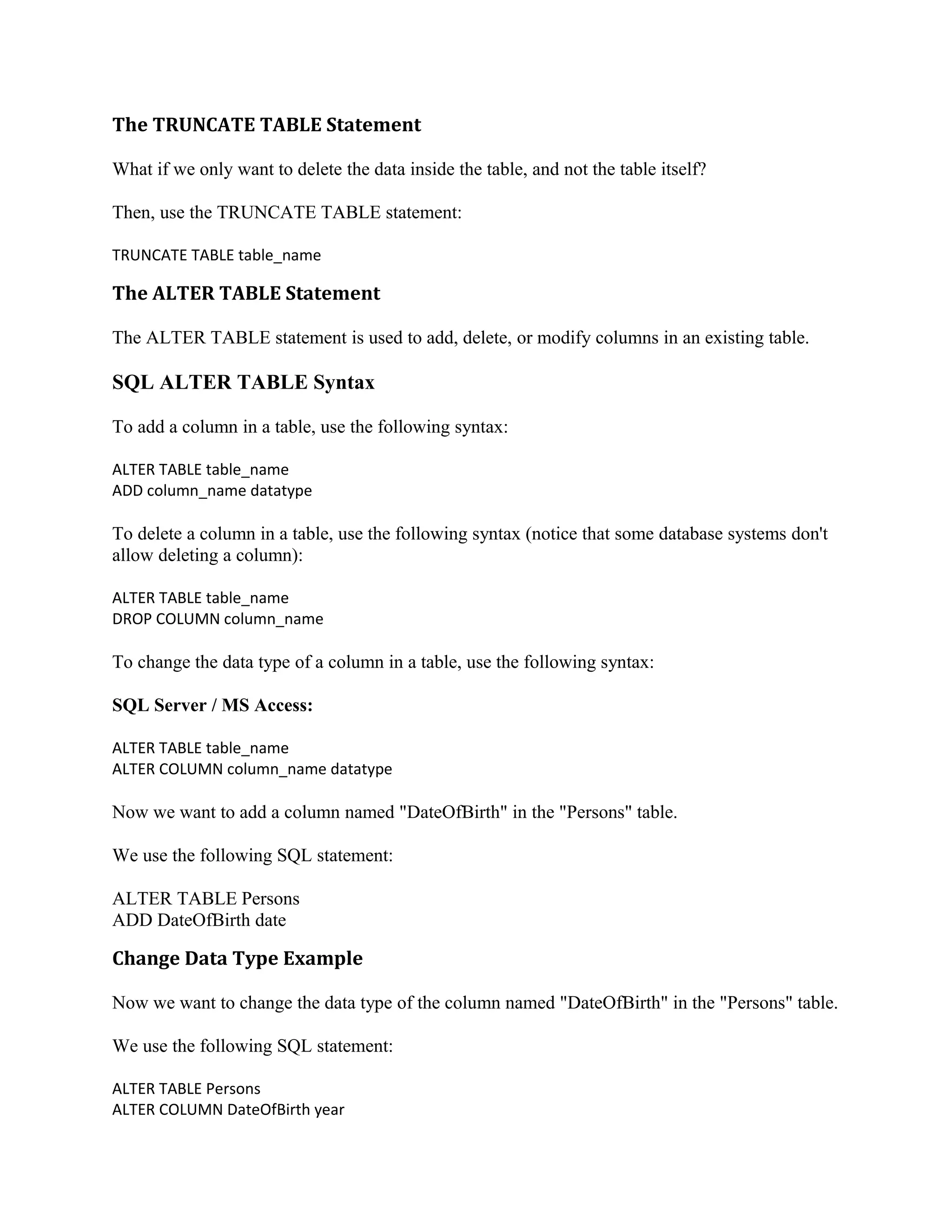 The TRUNCATE TABLE Statement What if we only want to delete the data inside the table, and not the table itself? Then, use the TRUNCATE TABLE statement: TRUNCATE TABLE table_name The ALTER TABLE Statement The ALTER TABLE statement is used to add, delete, or modify columns in an existing table. SQL ALTER TABLE Syntax To add a column in a table, use the following syntax: ALTER TABLE table_name ADD column_name datatype To delete a column in a table, use the following syntax (notice that some database systems don't allow deleting a column): ALTER TABLE table_name DROP COLUMN column_name To change the data type of a column in a table, use the following syntax: SQL Server / MS Access: ALTER TABLE table_name ALTER COLUMN column_name datatype Now we want to add a column named "DateOfBirth" in the "Persons" table. We use the following SQL statement: ALTER TABLE Persons ADD DateOfBirth date Change Data Type Example Now we want to change the data type of the column named "DateOfBirth" in the "Persons" table. We use the following SQL statement: ALTER TABLE Persons ALTER COLUMN DateOfBirth year 