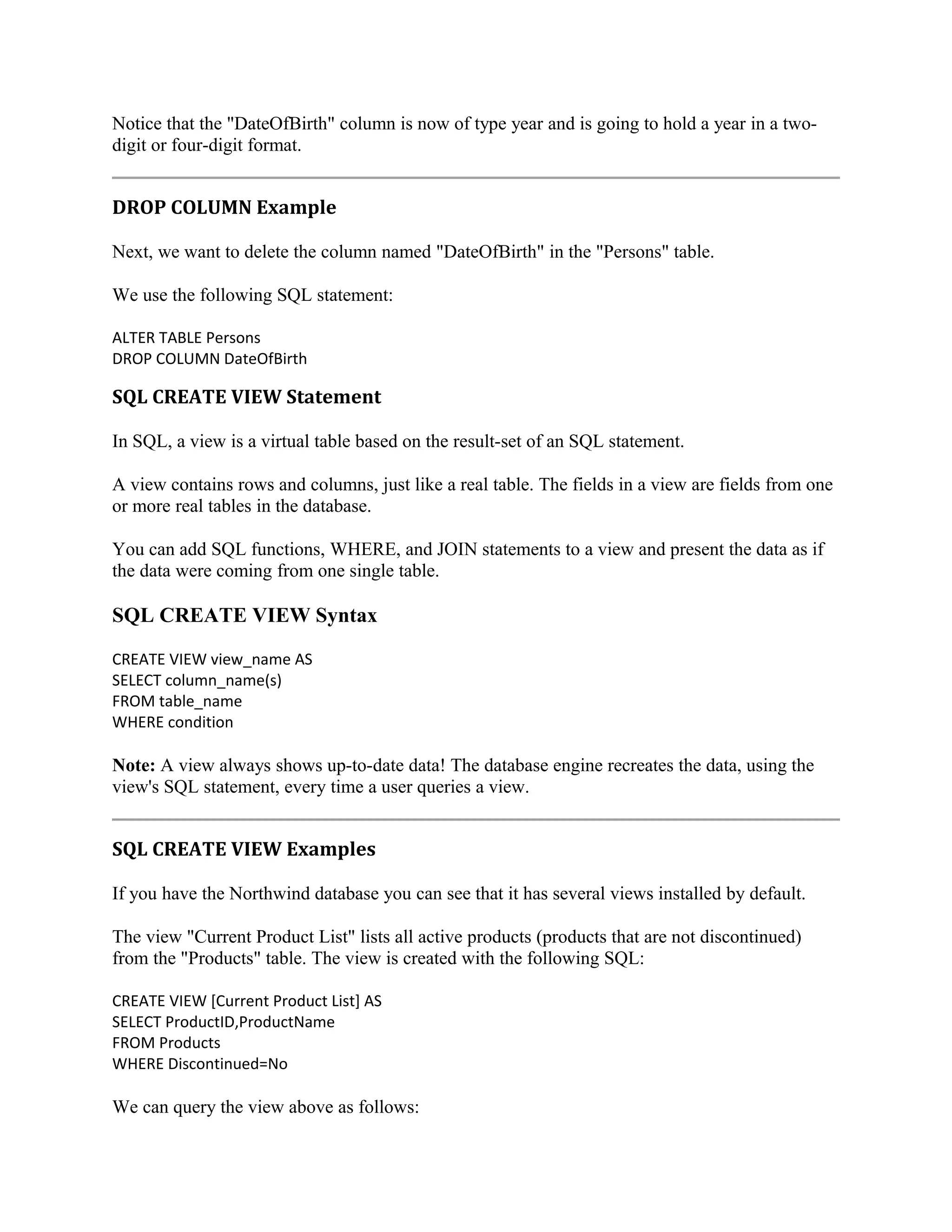 Notice that the "DateOfBirth" column is now of type year and is going to hold a year in a twodigit or four-digit format. DROP COLUMN Example Next, we want to delete the column named "DateOfBirth" in the "Persons" table. We use the following SQL statement: ALTER TABLE Persons DROP COLUMN DateOfBirth SQL CREATE VIEW Statement In SQL, a view is a virtual table based on the result-set of an SQL statement. A view contains rows and columns, just like a real table. The fields in a view are fields from one or more real tables in the database. You can add SQL functions, WHERE, and JOIN statements to a view and present the data as if the data were coming from one single table. SQL CREATE VIEW Syntax CREATE VIEW view_name AS SELECT column_name(s) FROM table_name WHERE condition Note: A view always shows up-to-date data! The database engine recreates the data, using the view's SQL statement, every time a user queries a view. SQL CREATE VIEW Examples If you have the Northwind database you can see that it has several views installed by default. The view "Current Product List" lists all active products (products that are not discontinued) from the "Products" table. The view is created with the following SQL: CREATE VIEW [Current Product List] AS SELECT ProductID,ProductName FROM Products WHERE Discontinued=No We can query the view above as follows: 