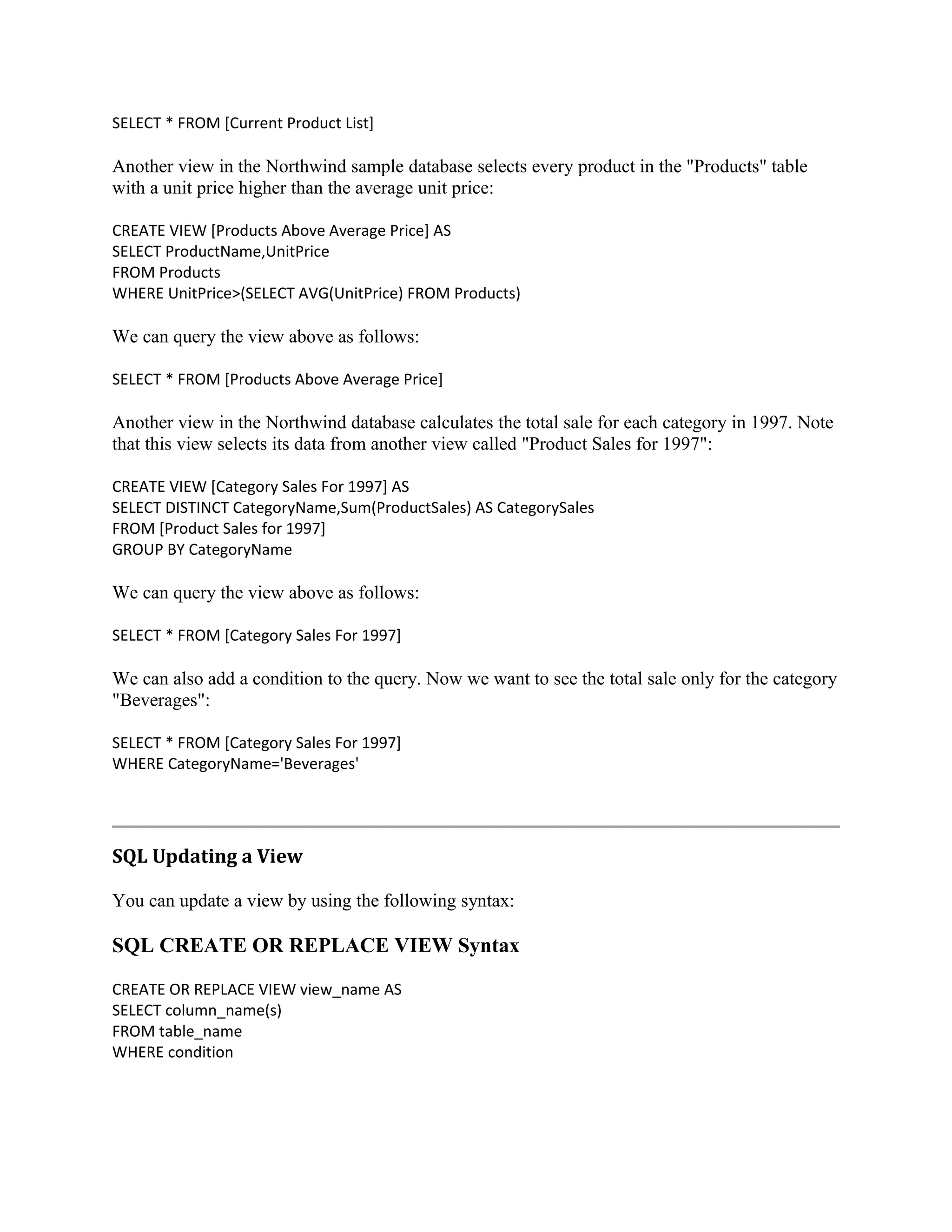 SELECT * FROM [Current Product List] Another view in the Northwind sample database selects every product in the "Products" table with a unit price higher than the average unit price: CREATE VIEW [Products Above Average Price] AS SELECT ProductName,UnitPrice FROM Products WHERE UnitPrice>(SELECT AVG(UnitPrice) FROM Products) We can query the view above as follows: SELECT * FROM [Products Above Average Price] Another view in the Northwind database calculates the total sale for each category in 1997. Note that this view selects its data from another view called "Product Sales for 1997": CREATE VIEW [Category Sales For 1997] AS SELECT DISTINCT CategoryName,Sum(ProductSales) AS CategorySales FROM [Product Sales for 1997] GROUP BY CategoryName We can query the view above as follows: SELECT * FROM [Category Sales For 1997] We can also add a condition to the query. Now we want to see the total sale only for the category "Beverages": SELECT * FROM [Category Sales For 1997] WHERE CategoryName='Beverages' SQL Updating a View You can update a view by using the following syntax: SQL CREATE OR REPLACE VIEW Syntax CREATE OR REPLACE VIEW view_name AS SELECT column_name(s) FROM table_name WHERE condition 