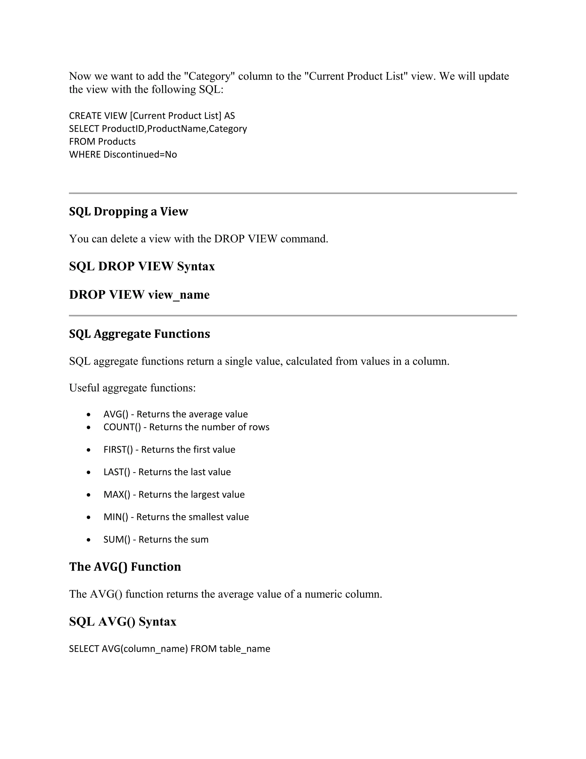 Now we want to add the "Category" column to the "Current Product List" view. We will update the view with the following SQL: CREATE VIEW [Current Product List] AS SELECT ProductID,ProductName,Category FROM Products WHERE Discontinued=No SQL Dropping a View You can delete a view with the DROP VIEW command. SQL DROP VIEW Syntax DROP VIEW view_name SQL Aggregate Functions SQL aggregate functions return a single value, calculated from values in a column. Useful aggregate functions: • • AVG() - Returns the average value COUNT() - Returns the number of rows • FIRST() - Returns the first value • LAST() - Returns the last value • MAX() - Returns the largest value • MIN() - Returns the smallest value • SUM() - Returns the sum The AVG() Function The AVG() function returns the average value of a numeric column. SQL AVG() Syntax SELECT AVG(column_name) FROM table_name 