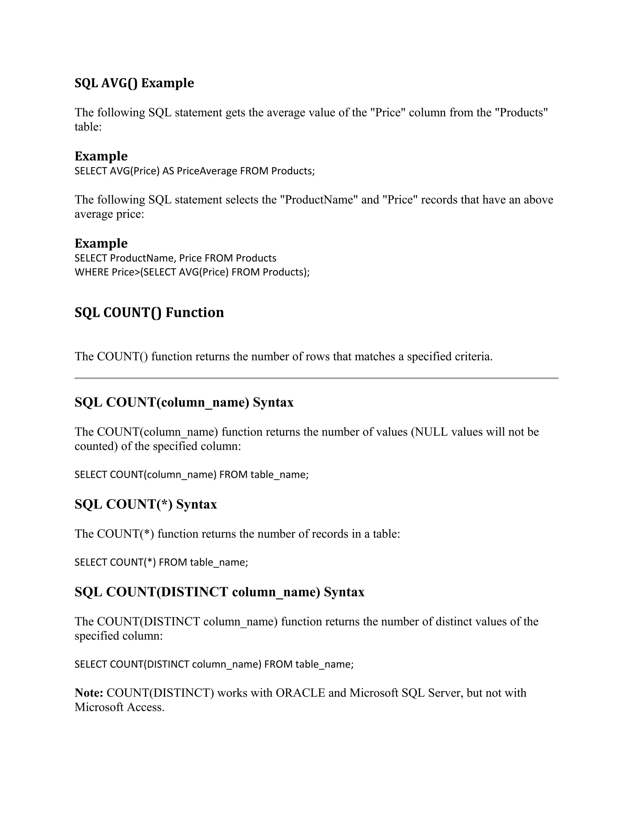SQL AVG() Example The following SQL statement gets the average value of the "Price" column from the "Products" table: Example SELECT AVG(Price) AS PriceAverage FROM Products; The following SQL statement selects the "ProductName" and "Price" records that have an above average price: Example SELECT ProductName, Price FROM Products WHERE Price>(SELECT AVG(Price) FROM Products); SQL COUNT() Function The COUNT() function returns the number of rows that matches a specified criteria. SQL COUNT(column_name) Syntax The COUNT(column_name) function returns the number of values (NULL values will not be counted) of the specified column: SELECT COUNT(column_name) FROM table_name; SQL COUNT(*) Syntax The COUNT(*) function returns the number of records in a table: SELECT COUNT(*) FROM table_name; SQL COUNT(DISTINCT column_name) Syntax The COUNT(DISTINCT column_name) function returns the number of distinct values of the specified column: SELECT COUNT(DISTINCT column_name) FROM table_name; Note: COUNT(DISTINCT) works with ORACLE and Microsoft SQL Server, but not with Microsoft Access. 