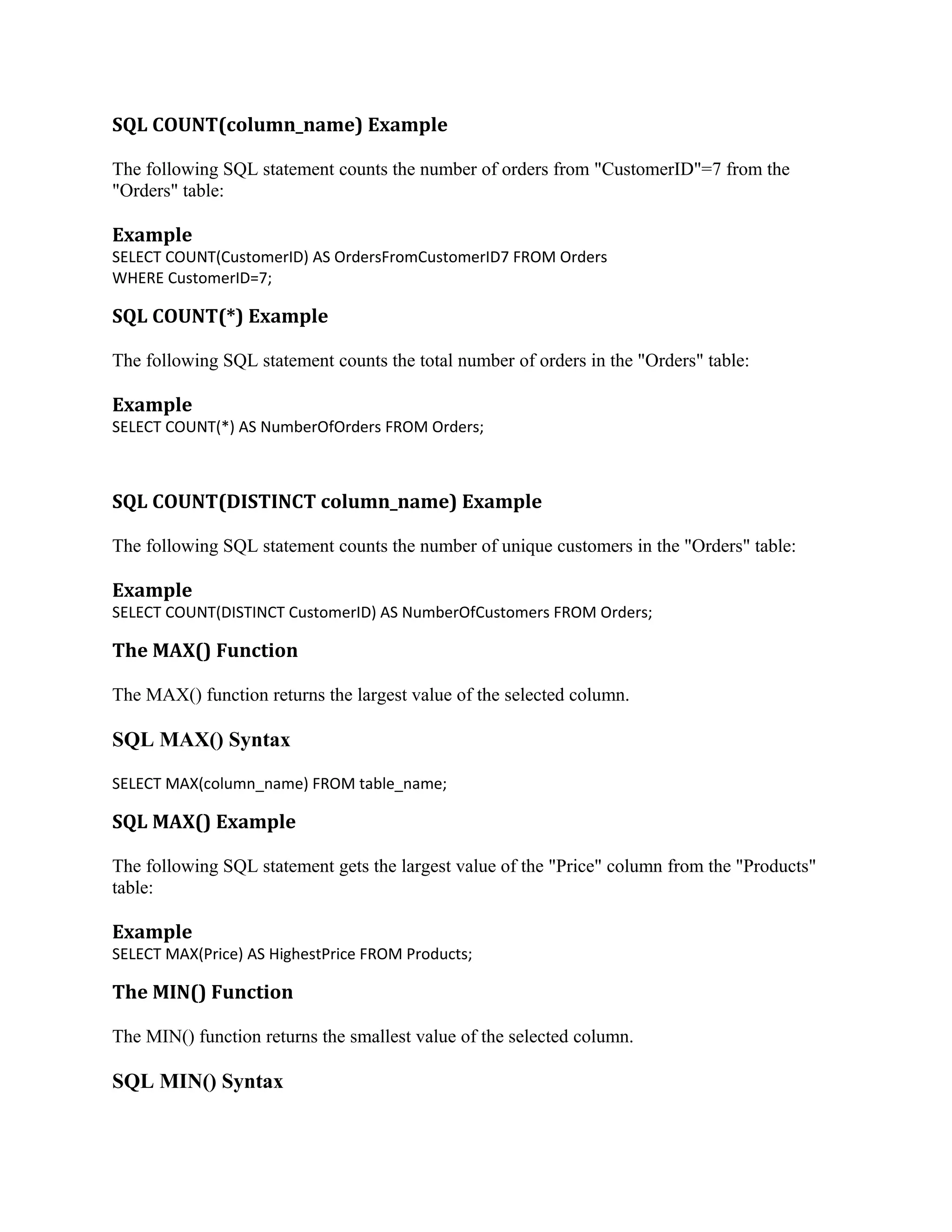 SQL COUNT(column_name) Example The following SQL statement counts the number of orders from "CustomerID"=7 from the "Orders" table: Example SELECT COUNT(CustomerID) AS OrdersFromCustomerID7 FROM Orders WHERE CustomerID=7; SQL COUNT(*) Example The following SQL statement counts the total number of orders in the "Orders" table: Example SELECT COUNT(*) AS NumberOfOrders FROM Orders; SQL COUNT(DISTINCT column_name) Example The following SQL statement counts the number of unique customers in the "Orders" table: Example SELECT COUNT(DISTINCT CustomerID) AS NumberOfCustomers FROM Orders; The MAX() Function The MAX() function returns the largest value of the selected column. SQL MAX() Syntax SELECT MAX(column_name) FROM table_name; SQL MAX() Example The following SQL statement gets the largest value of the "Price" column from the "Products" table: Example SELECT MAX(Price) AS HighestPrice FROM Products; The MIN() Function The MIN() function returns the smallest value of the selected column. SQL MIN() Syntax 