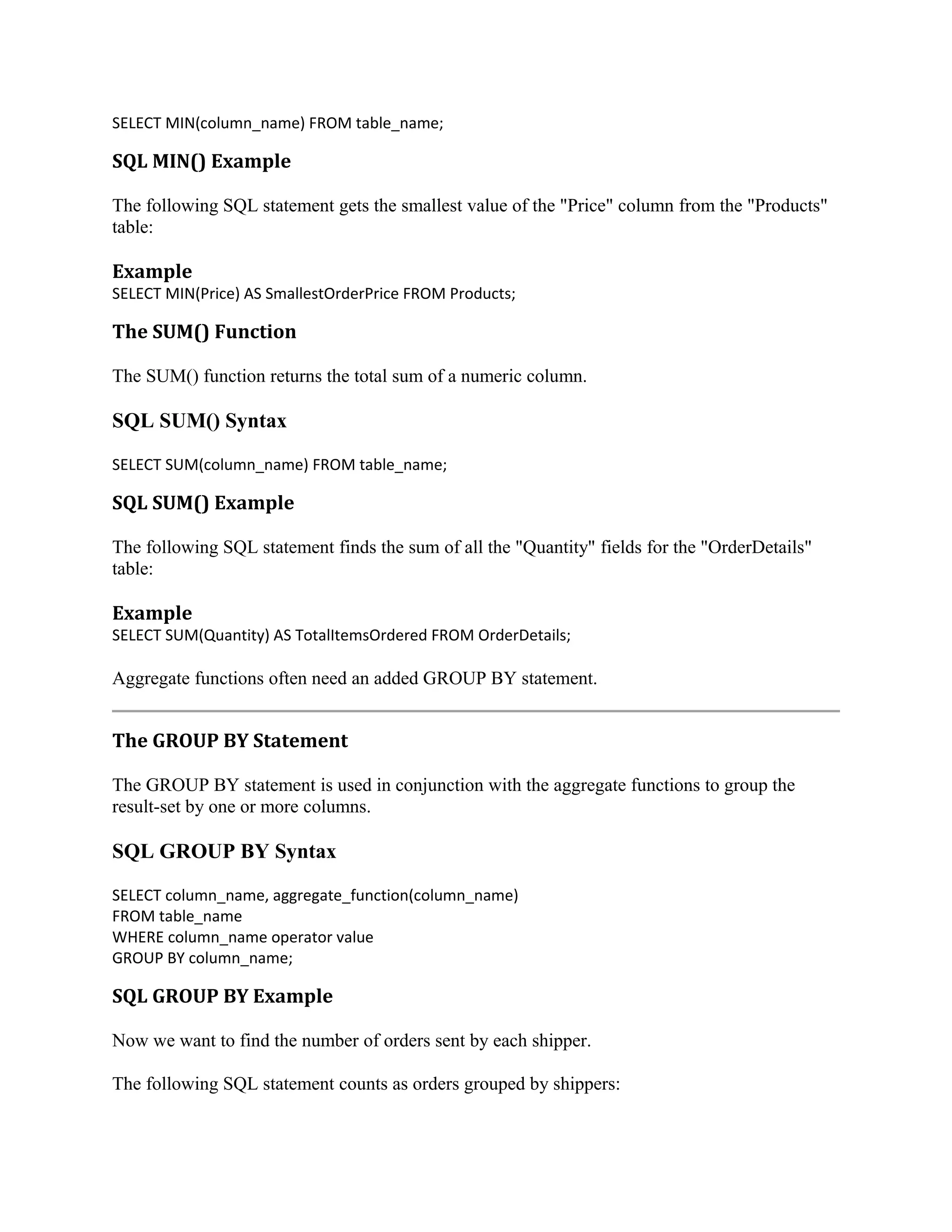 SELECT MIN(column_name) FROM table_name; SQL MIN() Example The following SQL statement gets the smallest value of the "Price" column from the "Products" table: Example SELECT MIN(Price) AS SmallestOrderPrice FROM Products; The SUM() Function The SUM() function returns the total sum of a numeric column. SQL SUM() Syntax SELECT SUM(column_name) FROM table_name; SQL SUM() Example The following SQL statement finds the sum of all the "Quantity" fields for the "OrderDetails" table: Example SELECT SUM(Quantity) AS TotalItemsOrdered FROM OrderDetails; Aggregate functions often need an added GROUP BY statement. The GROUP BY Statement The GROUP BY statement is used in conjunction with the aggregate functions to group the result-set by one or more columns. SQL GROUP BY Syntax SELECT column_name, aggregate_function(column_name) FROM table_name WHERE column_name operator value GROUP BY column_name; SQL GROUP BY Example Now we want to find the number of orders sent by each shipper. The following SQL statement counts as orders grouped by shippers: 