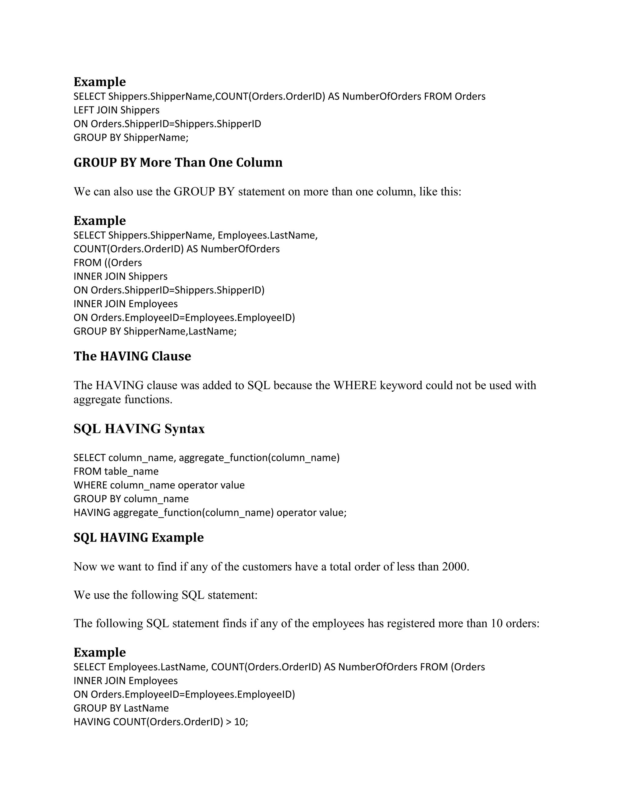 Example SELECT Shippers.ShipperName,COUNT(Orders.OrderID) AS NumberOfOrders FROM Orders LEFT JOIN Shippers ON Orders.ShipperID=Shippers.ShipperID GROUP BY ShipperName; GROUP BY More Than One Column We can also use the GROUP BY statement on more than one column, like this: Example SELECT Shippers.ShipperName, Employees.LastName, COUNT(Orders.OrderID) AS NumberOfOrders FROM ((Orders INNER JOIN Shippers ON Orders.ShipperID=Shippers.ShipperID) INNER JOIN Employees ON Orders.EmployeeID=Employees.EmployeeID) GROUP BY ShipperName,LastName; The HAVING Clause The HAVING clause was added to SQL because the WHERE keyword could not be used with aggregate functions. SQL HAVING Syntax SELECT column_name, aggregate_function(column_name) FROM table_name WHERE column_name operator value GROUP BY column_name HAVING aggregate_function(column_name) operator value; SQL HAVING Example Now we want to find if any of the customers have a total order of less than 2000. We use the following SQL statement: The following SQL statement finds if any of the employees has registered more than 10 orders: Example SELECT Employees.LastName, COUNT(Orders.OrderID) AS NumberOfOrders FROM (Orders INNER JOIN Employees ON Orders.EmployeeID=Employees.EmployeeID) GROUP BY LastName HAVING COUNT(Orders.OrderID) > 10; 