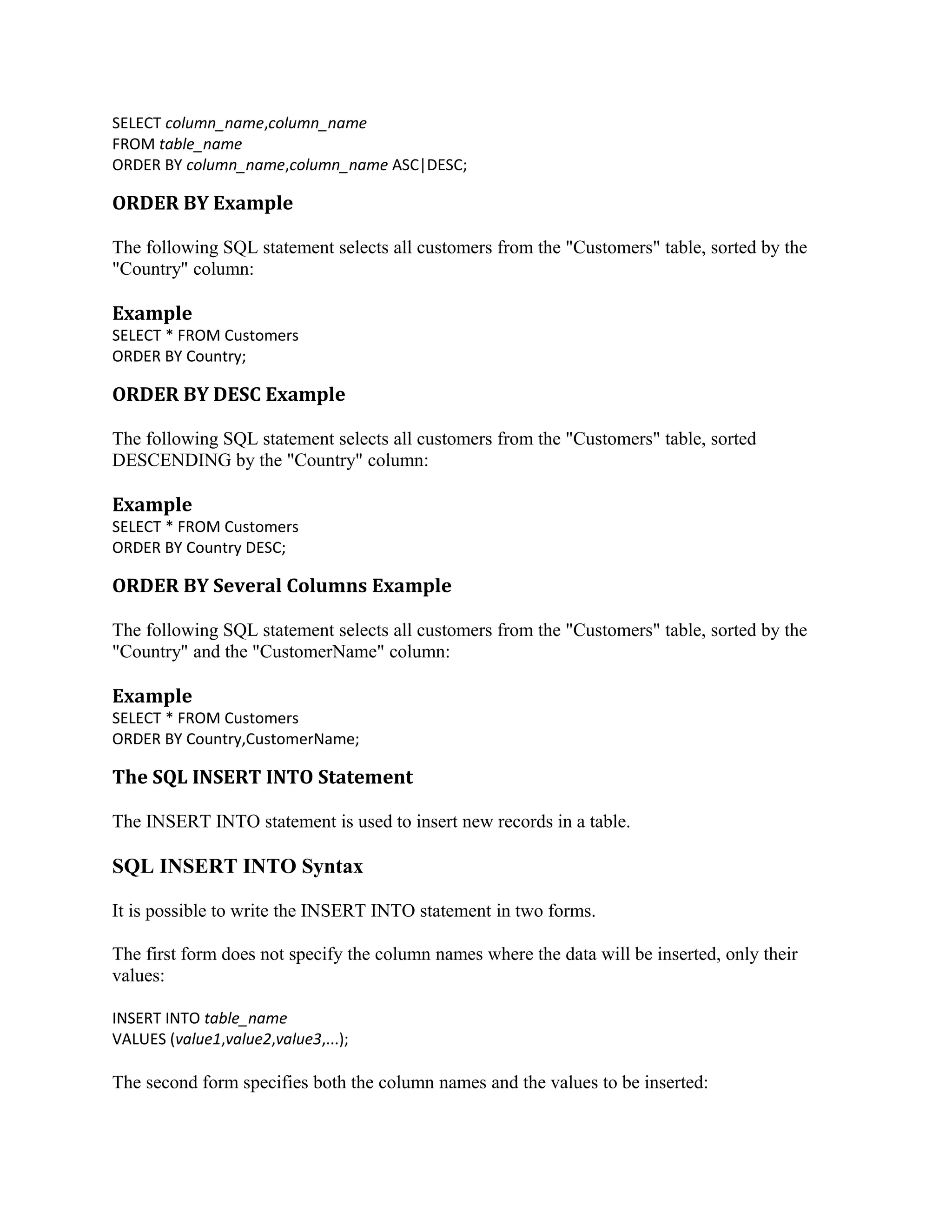SELECT column_name,column_name FROM table_name ORDER BY column_name,column_name ASC|DESC; ORDER BY Example The following SQL statement selects all customers from the "Customers" table, sorted by the "Country" column: Example SELECT * FROM Customers ORDER BY Country; ORDER BY DESC Example The following SQL statement selects all customers from the "Customers" table, sorted DESCENDING by the "Country" column: Example SELECT * FROM Customers ORDER BY Country DESC; ORDER BY Several Columns Example The following SQL statement selects all customers from the "Customers" table, sorted by the "Country" and the "CustomerName" column: Example SELECT * FROM Customers ORDER BY Country,CustomerName; The SQL INSERT INTO Statement The INSERT INTO statement is used to insert new records in a table. SQL INSERT INTO Syntax It is possible to write the INSERT INTO statement in two forms. The first form does not specify the column names where the data will be inserted, only their values: INSERT INTO table_name VALUES (value1,value2,value3,...); The second form specifies both the column names and the values to be inserted: 
