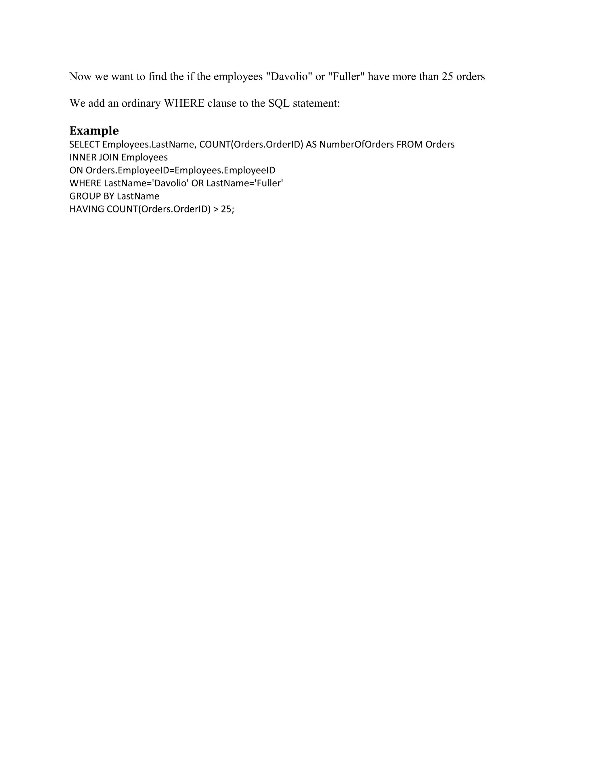 Now we want to find the if the employees "Davolio" or "Fuller" have more than 25 orders We add an ordinary WHERE clause to the SQL statement: Example SELECT Employees.LastName, COUNT(Orders.OrderID) AS NumberOfOrders FROM Orders INNER JOIN Employees ON Orders.EmployeeID=Employees.EmployeeID WHERE LastName='Davolio' OR LastName='Fuller' GROUP BY LastName HAVING COUNT(Orders.OrderID) > 25; 