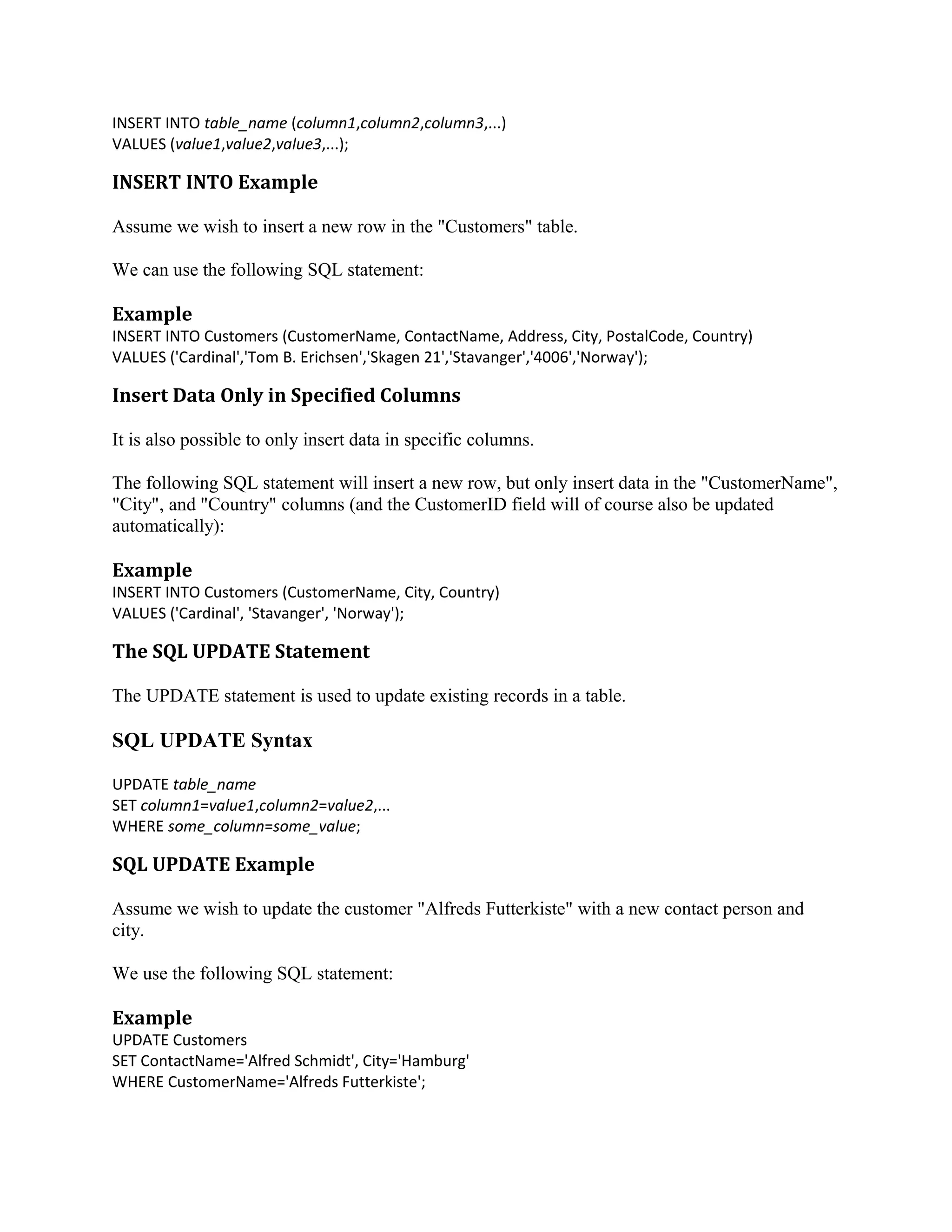 INSERT INTO table_name (column1,column2,column3,...) VALUES (value1,value2,value3,...); INSERT INTO Example Assume we wish to insert a new row in the "Customers" table. We can use the following SQL statement: Example INSERT INTO Customers (CustomerName, ContactName, Address, City, PostalCode, Country) VALUES ('Cardinal','Tom B. Erichsen','Skagen 21','Stavanger','4006','Norway'); Insert Data Only in Specified Columns It is also possible to only insert data in specific columns. The following SQL statement will insert a new row, but only insert data in the "CustomerName", "City", and "Country" columns (and the CustomerID field will of course also be updated automatically): Example INSERT INTO Customers (CustomerName, City, Country) VALUES ('Cardinal', 'Stavanger', 'Norway'); The SQL UPDATE Statement The UPDATE statement is used to update existing records in a table. SQL UPDATE Syntax UPDATE table_name SET column1=value1,column2=value2,... WHERE some_column=some_value; SQL UPDATE Example Assume we wish to update the customer "Alfreds Futterkiste" with a new contact person and city. We use the following SQL statement: Example UPDATE Customers SET ContactName='Alfred Schmidt', City='Hamburg' WHERE CustomerName='Alfreds Futterkiste'; 