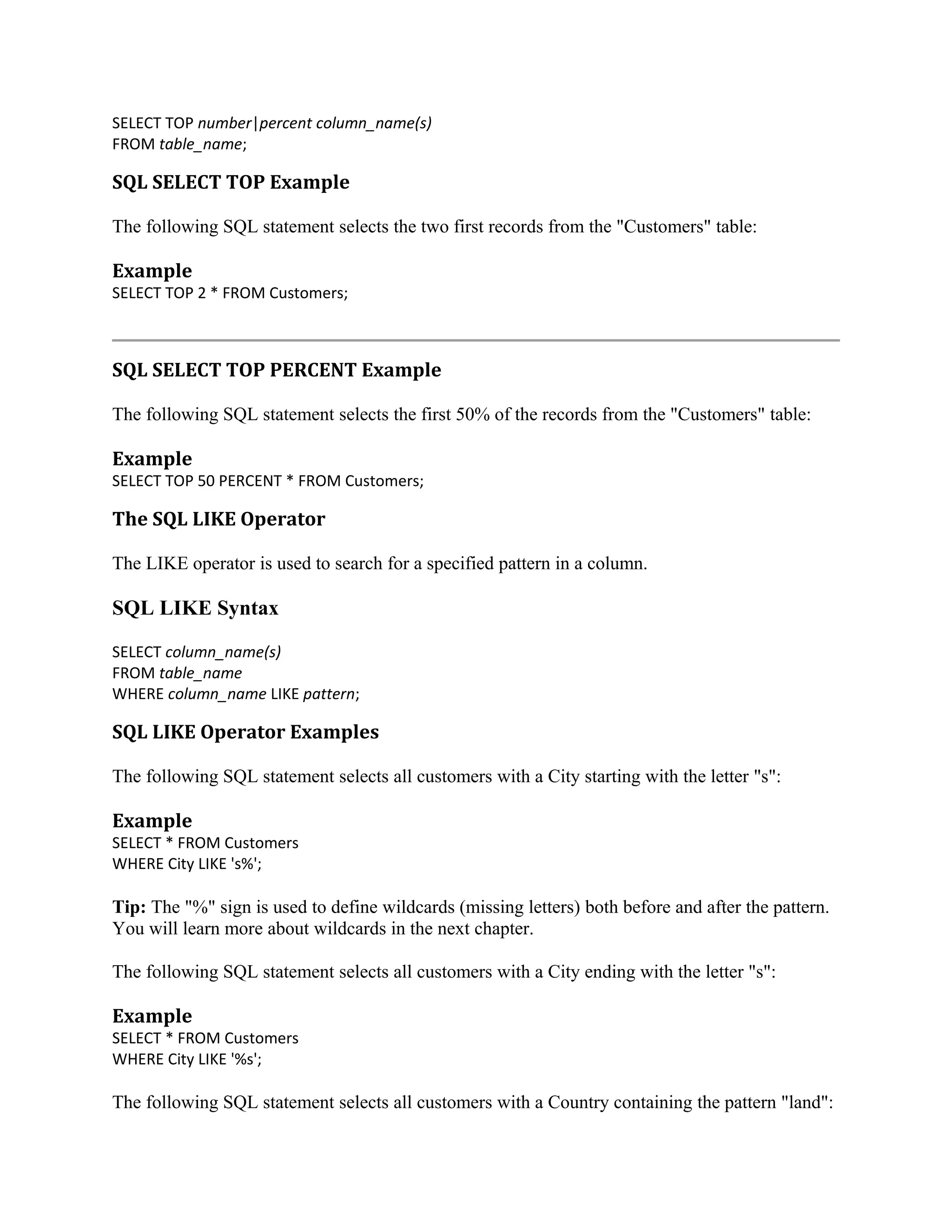 SELECT TOP number|percent column_name(s) FROM table_name; SQL SELECT TOP Example The following SQL statement selects the two first records from the "Customers" table: Example SELECT TOP 2 * FROM Customers; SQL SELECT TOP PERCENT Example The following SQL statement selects the first 50% of the records from the "Customers" table: Example SELECT TOP 50 PERCENT * FROM Customers; The SQL LIKE Operator The LIKE operator is used to search for a specified pattern in a column. SQL LIKE Syntax SELECT column_name(s) FROM table_name WHERE column_name LIKE pattern; SQL LIKE Operator Examples The following SQL statement selects all customers with a City starting with the letter "s": Example SELECT * FROM Customers WHERE City LIKE 's%'; Tip: The "%" sign is used to define wildcards (missing letters) both before and after the pattern. You will learn more about wildcards in the next chapter. The following SQL statement selects all customers with a City ending with the letter "s": Example SELECT * FROM Customers WHERE City LIKE '%s'; The following SQL statement selects all customers with a Country containing the pattern "land": 