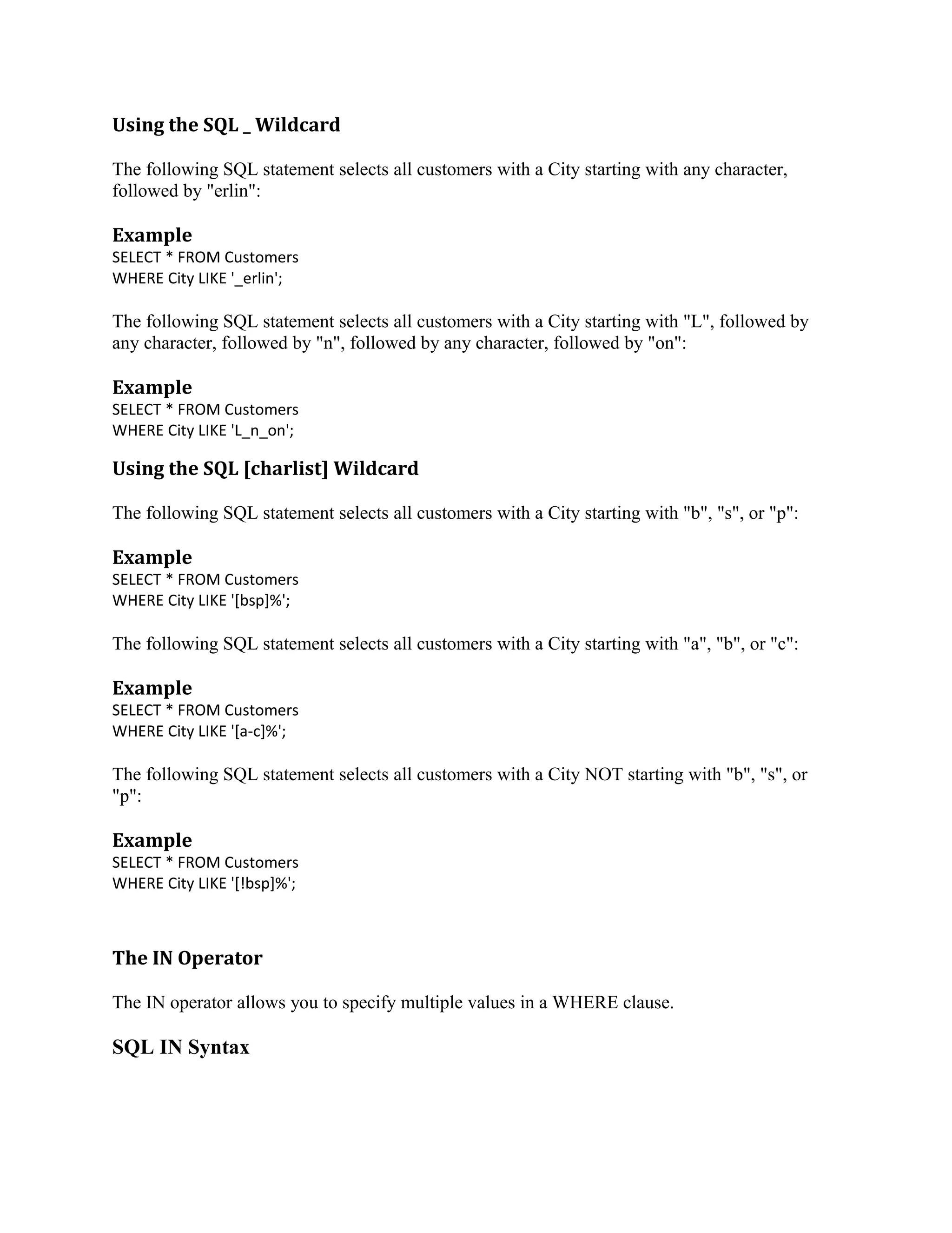 Using the SQL _ Wildcard The following SQL statement selects all customers with a City starting with any character, followed by "erlin": Example SELECT * FROM Customers WHERE City LIKE '_erlin'; The following SQL statement selects all customers with a City starting with "L", followed by any character, followed by "n", followed by any character, followed by "on": Example SELECT * FROM Customers WHERE City LIKE 'L_n_on'; Using the SQL [charlist] Wildcard The following SQL statement selects all customers with a City starting with "b", "s", or "p": Example SELECT * FROM Customers WHERE City LIKE '[bsp]%'; The following SQL statement selects all customers with a City starting with "a", "b", or "c": Example SELECT * FROM Customers WHERE City LIKE '[a-c]%'; The following SQL statement selects all customers with a City NOT starting with "b", "s", or "p": Example SELECT * FROM Customers WHERE City LIKE '[!bsp]%'; The IN Operator The IN operator allows you to specify multiple values in a WHERE clause. SQL IN Syntax 
