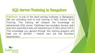 SQL Server Training in Bangalore 
FabGreen is one of the best training institutes in Bangalore. 
We are providing end to end training in SQL Server 2012 
Training. This training will sharpen the knowledge to 
administrate SQL server. FabGreen has excellent trainers with 
real time experience who will expertise you in SQL server 2012. 
The knowledge you gained through this training program will 
help you to achieve / resolve your job and business 
requirement. 
 