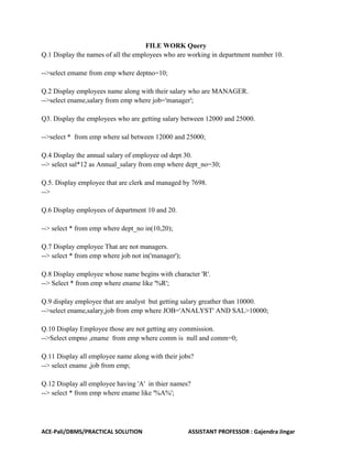 ACE-Pali/DBMS/PRACTICAL SOLUTION ASSISTANT PROFESSOR : Gajendra Jingar
FILE WORK Query
Q.1 Display the names of all the employees who are working in department number 10.
-->select emame from emp where deptno=10;
Q.2 Display employees name along with their salary who are MANAGER.
-->select ename,salary from emp where job='manager';
Q3. Display the employees who are getting salary between 12000 and 25000.
-->select * from emp where sal between 12000 and 25000;
Q.4 Display the annual salary of employee od dept 30.
--> select sal*12 as Annual_salary from emp where dept_no=30;
Q.5. Display employee that are clerk and managed by 7698.
-->
Q.6 Display employees of department 10 and 20.
--> select * from emp where dept_no in(10,20);
Q.7 Display employee That are not managers.
--> select * from emp where job not in('manager');
Q.8 Display employee whose name begins with character 'R'.
--> Select * from emp where ename like '%R';
Q.9 display employee that are analyst but getting salary greather than 10000.
-->select ename,salary,job from emp where JOB='ANALYST' AND SAL>10000;
Q.10 Display Employee those are not getting any commission.
-->Select empno ,ename from emp where comm is null and comm=0;
Q.11 Display all employee name along with their jobs?
--> select ename ,job from emp;
Q.12 Display all employee having 'A' in thier names?
--> select * from emp where ename like '%A%';
 