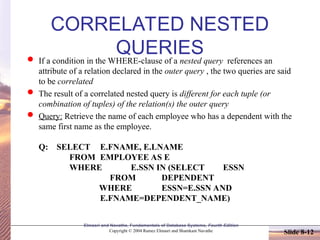 Slide 8-12
Elmasri and Navathe, Fundamentals of Database Systems, Fourth Edition
Copyright © 2004 Ramez Elmasri and Shamkant Navathe
CORRELATED NESTED
QUERIES
 If a condition in the WHERE-clause of a nested query references an
attribute of a relation declared in the outer query , the two queries are said
to be correlated
 The result of a correlated nested query is different for each tuple (or
combination of tuples) of the relation(s) the outer query
 Query: Retrieve the name of each employee who has a dependent with the
same first name as the employee.
Q: SELECT E.FNAME, E.LNAME
FROM EMPLOYEE AS E
WHERE E.SSN IN (SELECT ESSN
FROM DEPENDENT
WHERE ESSN=E.SSN AND
E.FNAME=DEPENDENT_NAME)
 