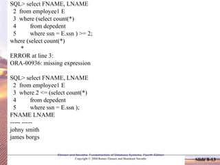 Slide 8-13
Elmasri and Navathe, Fundamentals of Database Systems, Fourth Edition
Copyright © 2004 Ramez Elmasri and Shamkant Navathe
SQL> select FNAME, LNAME
2 from employee1 E
3 where (select count(*)
4 from depedent
5 where ssn = E.ssn ) >= 2;
where (select count(*)
*
ERROR at line 3:
ORA-00936: missing expression
SQL> select FNAME, LNAME
2 from employee1 E
3 where 2 <= (select count(*)
4 from depedent
5 where ssn = E.ssn );
FNAME LNAME
----- -----
johny smith
james borgs
 