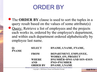 Slide 8-14
Elmasri and Navathe, Fundamentals of Database Systems, Fourth Edition
Copyright © 2004 Ramez Elmasri and Shamkant Navathe
ORDER BY
The ORDER BY clause is used to sort the tuples in a
query result based on the values of some attribute(s)
Query: Retrieve a list of employees and the projects
each works in, ordered by the employee's department,
and within each department ordered alphabetically by
employee last name.
Q: SELECT DNAME, LNAME, FNAME,
PNAME
FROM DEPARTMENT, EMPLOYEE,
WORKS_ON, PROJECT
WHERE DNUMBER=DNO AND SSN=ESSN
AND PNO=PNUMBER
ORDER BY DNAME, LNAME
 