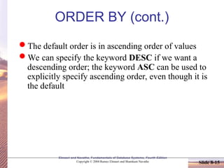 Slide 8-15
Elmasri and Navathe, Fundamentals of Database Systems, Fourth Edition
Copyright © 2004 Ramez Elmasri and Shamkant Navathe
ORDER BY (cont.)
The default order is in ascending order of values
We can specify the keyword DESC if we want a
descending order; the keyword ASC can be used to
explicitly specify ascending order, even though it is
the default
 