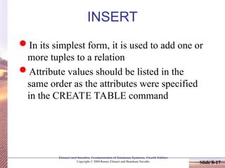 Slide 8-17
Elmasri and Navathe, Fundamentals of Database Systems, Fourth Edition
Copyright © 2004 Ramez Elmasri and Shamkant Navathe
INSERT
In its simplest form, it is used to add one or
more tuples to a relation
Attribute values should be listed in the
same order as the attributes were specified
in the CREATE TABLE command
 