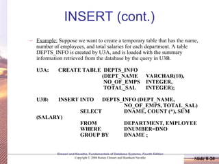 Slide 8-20
Elmasri and Navathe, Fundamentals of Database Systems, Fourth Edition
Copyright © 2004 Ramez Elmasri and Shamkant Navathe
INSERT (cont.)
– Example: Suppose we want to create a temporary table that has the name,
number of employees, and total salaries for each department. A table
DEPTS_INFO is created by U3A, and is loaded with the summary
information retrieved from the database by the query in U3B.
U3A: CREATE TABLE DEPTS_INFO
(DEPT_NAME VARCHAR(10),
NO_OF_EMPS INTEGER,
TOTAL_SAL INTEGER);
U3B: INSERT INTO DEPTS_INFO (DEPT_NAME,
NO_OF_EMPS, TOTAL_SAL)
SELECT DNAME, COUNT (*), SUM
(SALARY)
FROM DEPARTMENT, EMPLOYEE
WHERE DNUMBER=DNO
GROUP BY DNAME ;
 