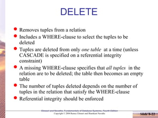 Slide 8-22
Elmasri and Navathe, Fundamentals of Database Systems, Fourth Edition
Copyright © 2004 Ramez Elmasri and Shamkant Navathe
DELETE
Removes tuples from a relation
Includes a WHERE-clause to select the tuples to be
deleted
Tuples are deleted from only one table at a time (unless
CASCADE is specified on a referential integrity
constraint)
A missing WHERE-clause specifies that all tuples in the
relation are to be deleted; the table then becomes an empty
table
The number of tuples deleted depends on the number of
tuples in the relation that satisfy the WHERE-clause
Referential integrity should be enforced
 