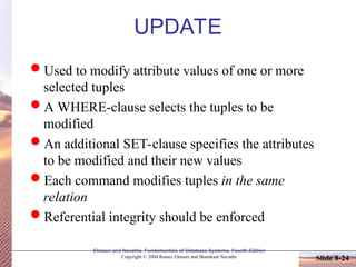 Slide 8-24
Elmasri and Navathe, Fundamentals of Database Systems, Fourth Edition
Copyright © 2004 Ramez Elmasri and Shamkant Navathe
UPDATE
Used to modify attribute values of one or more
selected tuples
A WHERE-clause selects the tuples to be
modified
An additional SET-clause specifies the attributes
to be modified and their new values
Each command modifies tuples in the same
relation
Referential integrity should be enforced
 