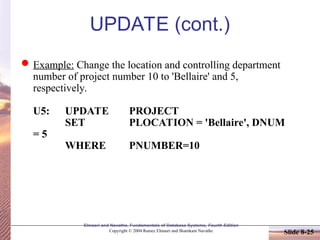 Slide 8-25
Elmasri and Navathe, Fundamentals of Database Systems, Fourth Edition
Copyright © 2004 Ramez Elmasri and Shamkant Navathe
UPDATE (cont.)
Example: Change the location and controlling department
number of project number 10 to 'Bellaire' and 5,
respectively.
U5: UPDATE PROJECT
SET PLOCATION = 'Bellaire', DNUM
= 5
WHERE PNUMBER=10
 