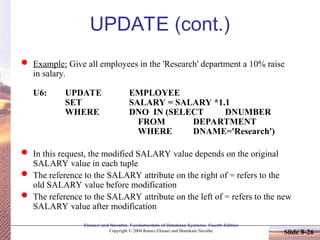 Slide 8-26
Elmasri and Navathe, Fundamentals of Database Systems, Fourth Edition
Copyright © 2004 Ramez Elmasri and Shamkant Navathe
UPDATE (cont.)
 Example: Give all employees in the 'Research' department a 10% raise
in salary.
U6: UPDATE EMPLOYEE
SET SALARY = SALARY *1.1
WHERE DNO IN (SELECT DNUMBER
FROM DEPARTMENT
WHERE DNAME='Research')
 In this request, the modified SALARY value depends on the original
SALARY value in each tuple
 The reference to the SALARY attribute on the right of = refers to the
old SALARY value before modification
 The reference to the SALARY attribute on the left of = refers to the new
SALARY value after modification
 