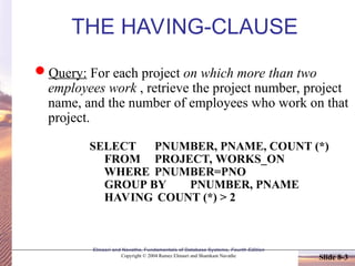 Slide 8-3
Elmasri and Navathe, Fundamentals of Database Systems, Fourth Edition
Copyright © 2004 Ramez Elmasri and Shamkant Navathe
THE HAVING-CLAUSE
Query: For each project on which more than two
employees work , retrieve the project number, project
name, and the number of employees who work on that
project.
SELECT PNUMBER, PNAME, COUNT (*)
FROM PROJECT, WORKS_ON
WHERE PNUMBER=PNO
GROUP BY PNUMBER, PNAME
HAVING COUNT (*) > 2
 