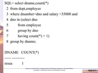 Slide 8-7
Elmasri and Navathe, Fundamentals of Database Systems, Fourth Edition
Copyright © 2004 Ramez Elmasri and Shamkant Navathe
SQL> select dname,count(*)
2 from dept,employee
3 where dnumber=dno and salary >35000 and
4 dno in (select dno
5 from employee
6 group by dno
7 having count(*) > 1)
8 group by dname;
DNAME COUNT(*)
----- ----------
resea 1
 
