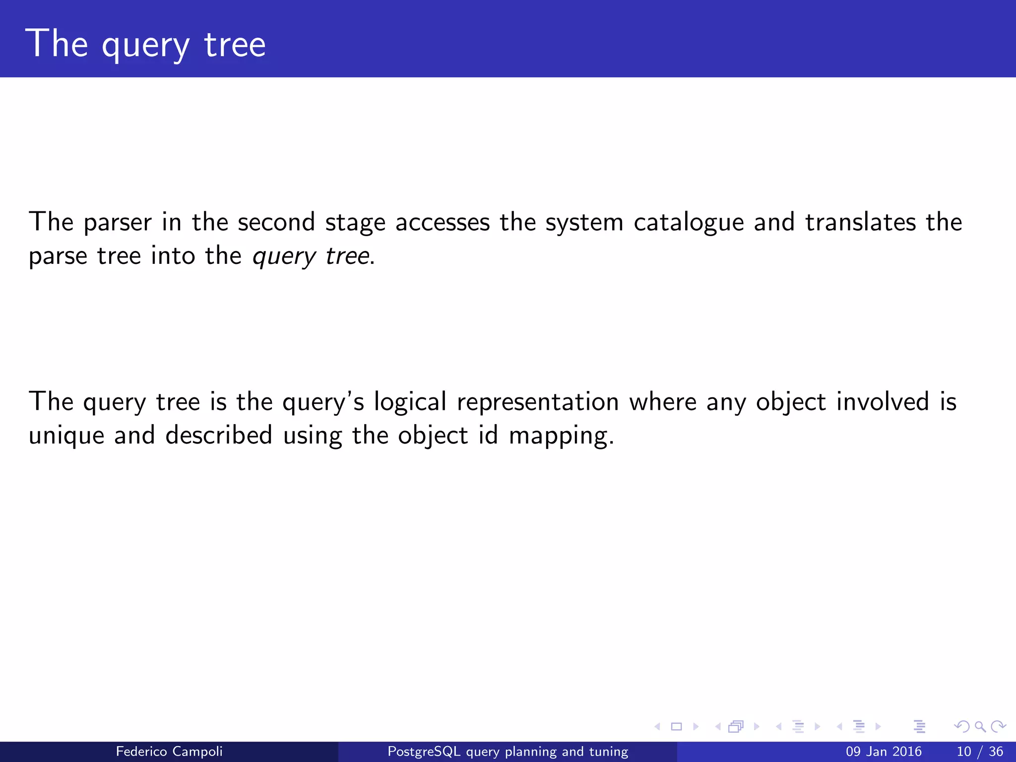 I ﬁnd your lack of plan disturbing Query tree generation
The query tree
The query parser in the second stage look up the system catalogue and translates
the parse tree into the query tree.
The query tree is the query’s logical representation where any object involved is
unique and described using the object id mapping.
Federico Campoli PostgreSQL query planning and tuning 03 Mar 2016 10 / 47
 