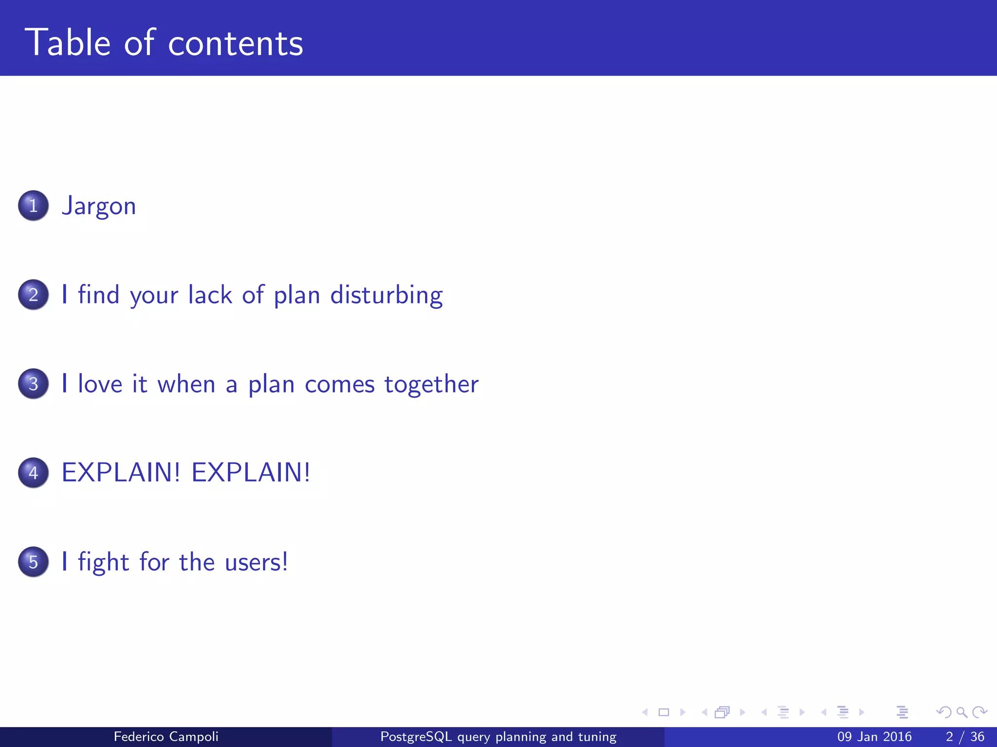 Table of contents
1 Jargon
2 I ﬁnd your lack of plan disturbing
3 I love it when a plan comes together
4 EXPLAIN! EXPLAIN!
5 I ﬁght for the users!
6 Wrap up
Federico Campoli PostgreSQL query planning and tuning 03 Mar 2016 2 / 47
 