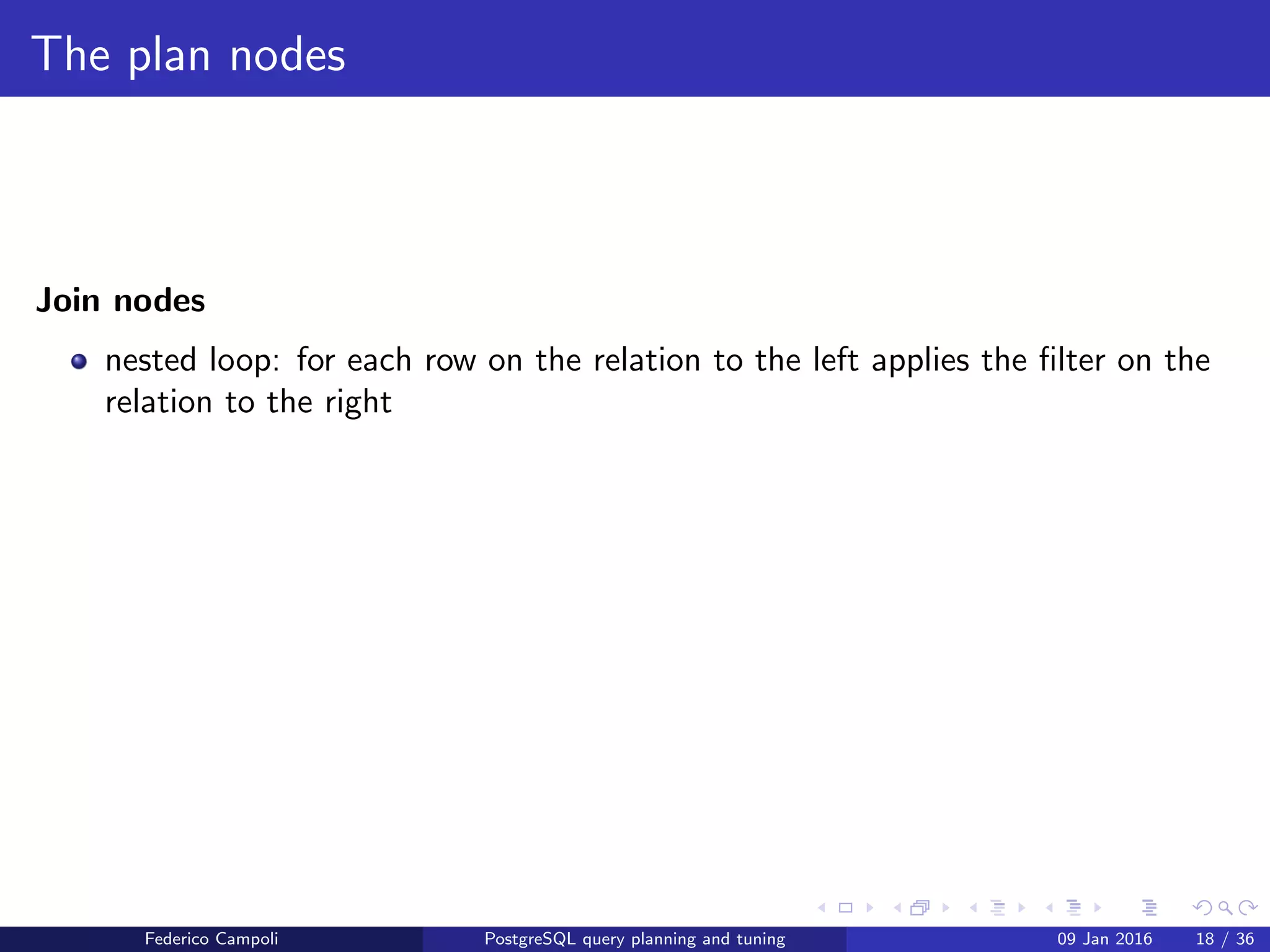 I love it when a plan comes together
merge join
merge join: Each relation is sorted on the join attributes before the join starts.
Then the two relations are scanned in parallel, and matching rows are combined to
form join rows. This kind of join is more attractive because each relation has to
be scanned only once. The required sorting might be achieved either by an explicit
sort step, or by scanning the relation in the proper order using an index on the
join key.
Federico Campoli PostgreSQL query planning and tuning 03 Mar 2016 25 / 47
 