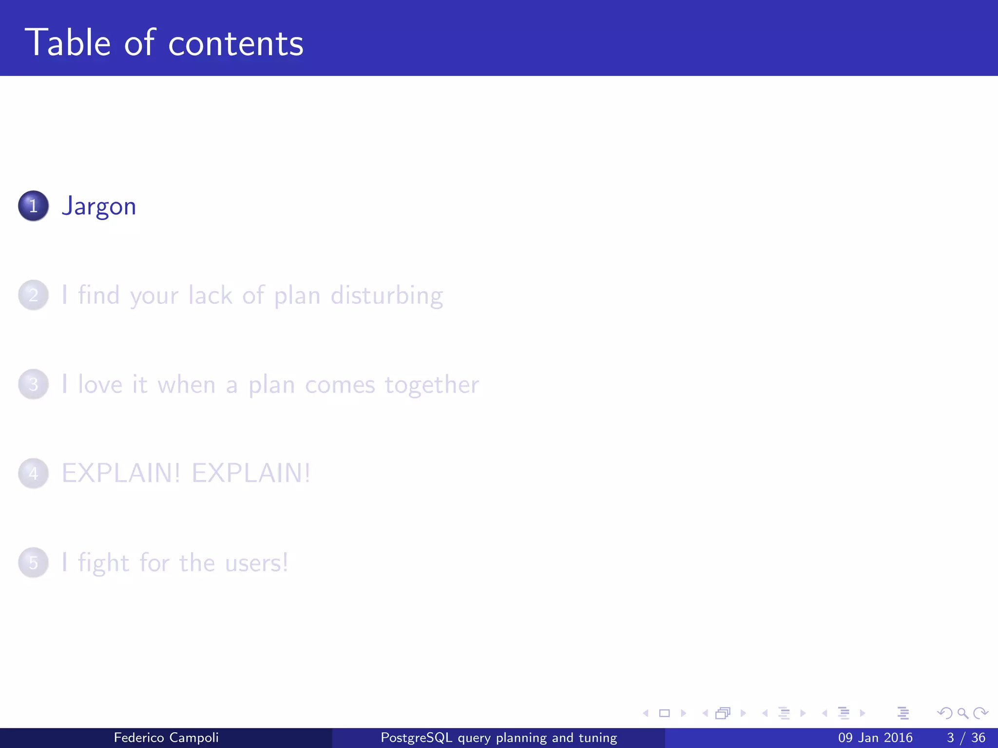 Jargon
Table of contents
1 Jargon
2 I ﬁnd your lack of plan disturbing
3 I love it when a plan comes together
4 EXPLAIN! EXPLAIN!
5 I ﬁght for the users!
6 Wrap up
Federico Campoli PostgreSQL query planning and tuning 03 Mar 2016 3 / 47
 