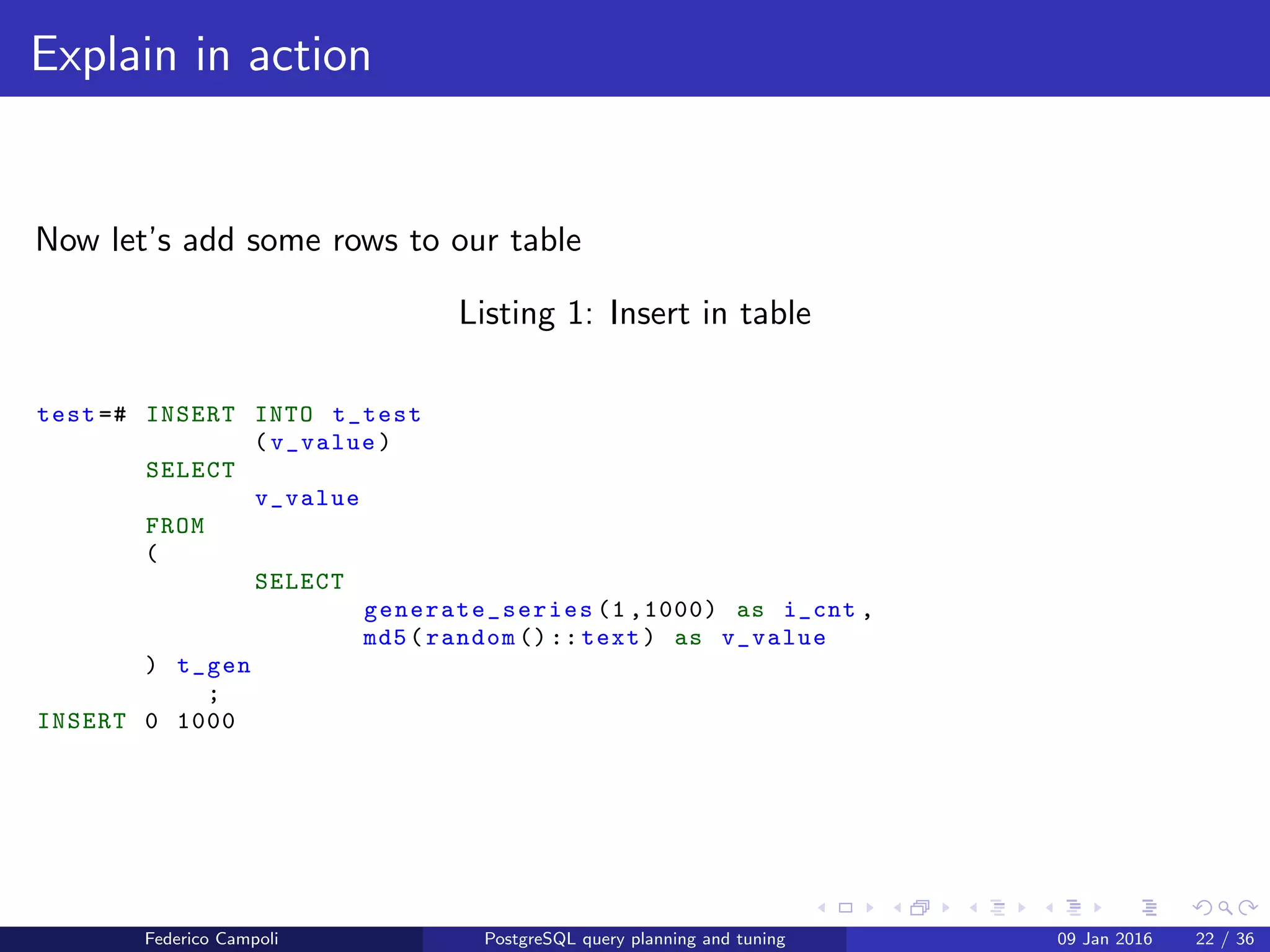 EXPLAIN! EXPLAIN!
Explain in action
For our example we’ll create a test table with two ﬁelds, a serial and character
varying.
test =# CREATE TABLE t_test
(
i_id serial ,
v_value character varying (50)
)
;
CREATE TABLE
Federico Campoli PostgreSQL query planning and tuning 03 Mar 2016 29 / 47
 