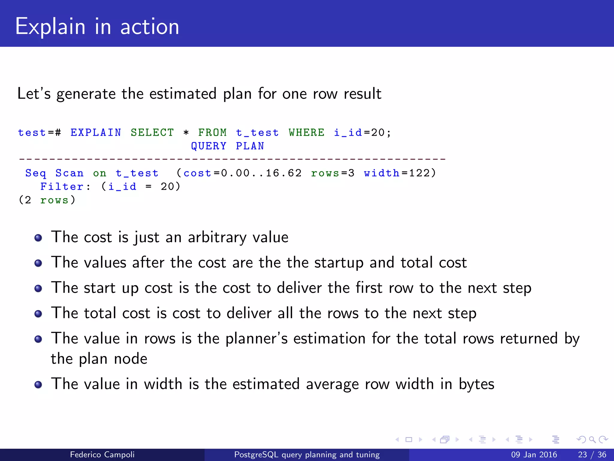 EXPLAIN! EXPLAIN!
Explain in action
Now let’s add some rows to our table
Listing 1: Insert in table
test =# INSERT INTO t_test
(v_value)
SELECT
v_value
FROM
(
SELECT
generate_series (1 ,1000) as i_cnt ,
md5(random ():: text) as v_value
) t_gen
;
INSERT 0 1000
Federico Campoli PostgreSQL query planning and tuning 03 Mar 2016 30 / 47
 