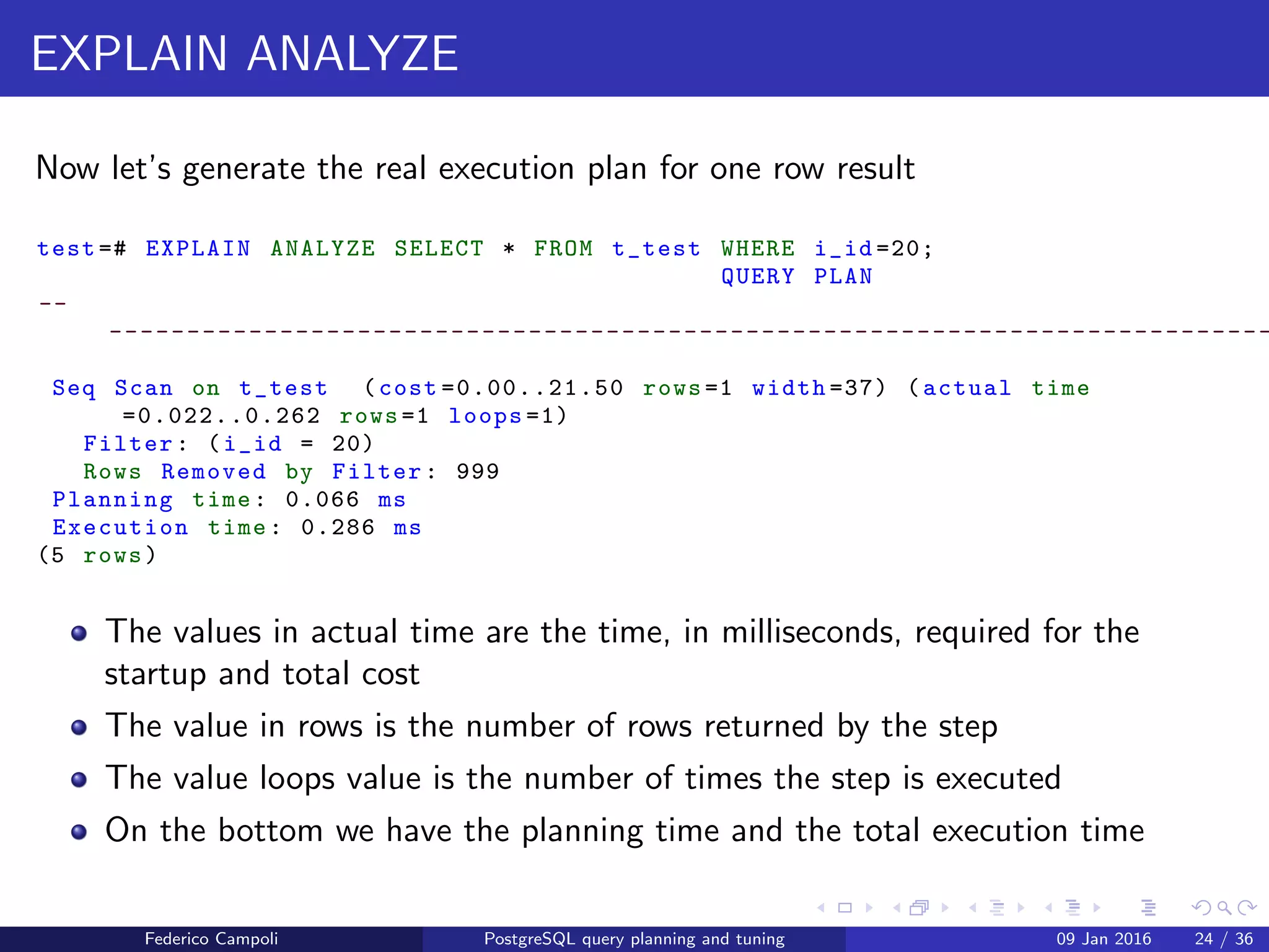 EXPLAIN! EXPLAIN!
Explain in action
Let’s generate the estimated plan for one row result
test =# EXPLAIN SELECT * FROM t_test WHERE i_id =20;
QUERY PLAN
-- -------------------------------------------------------
Seq Scan on t_test (cost =0.00..16.62 rows =3 width =122)
Filter: (i_id = 20)
(2 rows)
The cost is just an arbitrary value
The values after the cost are the the startup and total cost
The start up cost is the cost to deliver the ﬁrst row to the next step
The total cost is cost to deliver all the rows to the next step
The value in rows is the planner’s estimation for the total rows returned by
the plan node
The value in width is the estimated average row width in bytes
Federico Campoli PostgreSQL query planning and tuning 03 Mar 2016 31 / 47
 
