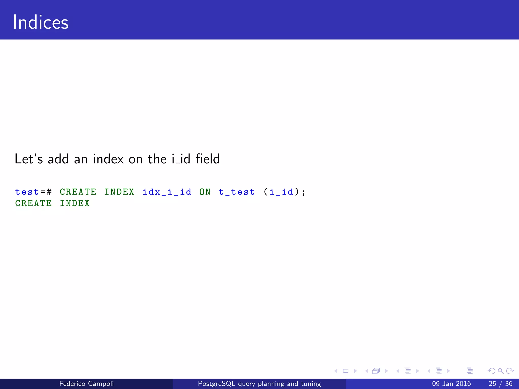 EXPLAIN! EXPLAIN!
EXPLAIN ANALYZE
Now let’s generate the real execution plan for one row result
test =# EXPLAIN ANALYZE SELECT * FROM t_test WHERE i_id =20;
QUERY PLAN
--
---------------------------------------------------------------------------
Seq Scan on t_test (cost =0.00..21.50 rows =1 width =37) (actual time
=0.022..0.262 rows =1 loops =1)
Filter: (i_id = 20)
Rows Removed by Filter: 999
Planning time: 0.066 ms
Execution time: 0.286 ms
(5 rows)
The values in actual time are the time, in milliseconds, required for the
startup and total cost
The value in rows is the number of rows returned by the step
The value loops value is the number of times the step is executed
On the bottom we have the planning time and the total execution time
Federico Campoli PostgreSQL query planning and tuning 03 Mar 2016 32 / 47
 