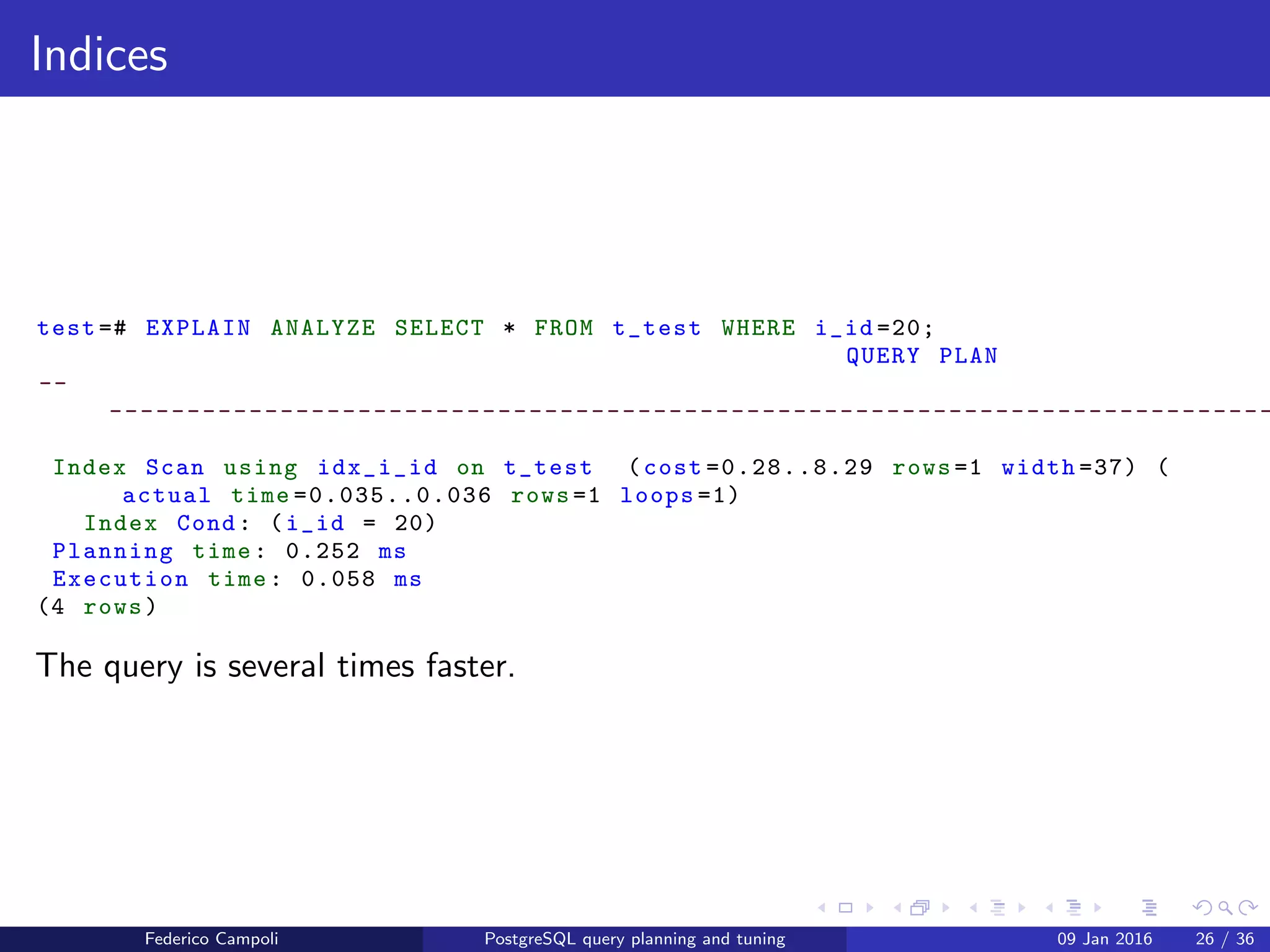 EXPLAIN! EXPLAIN!
Indices
Let’s add an index on the i id ﬁeld
test =# CREATE INDEX idx_i_id ON t_test (i_id);
CREATE INDEX
Federico Campoli PostgreSQL query planning and tuning 03 Mar 2016 33 / 47
 