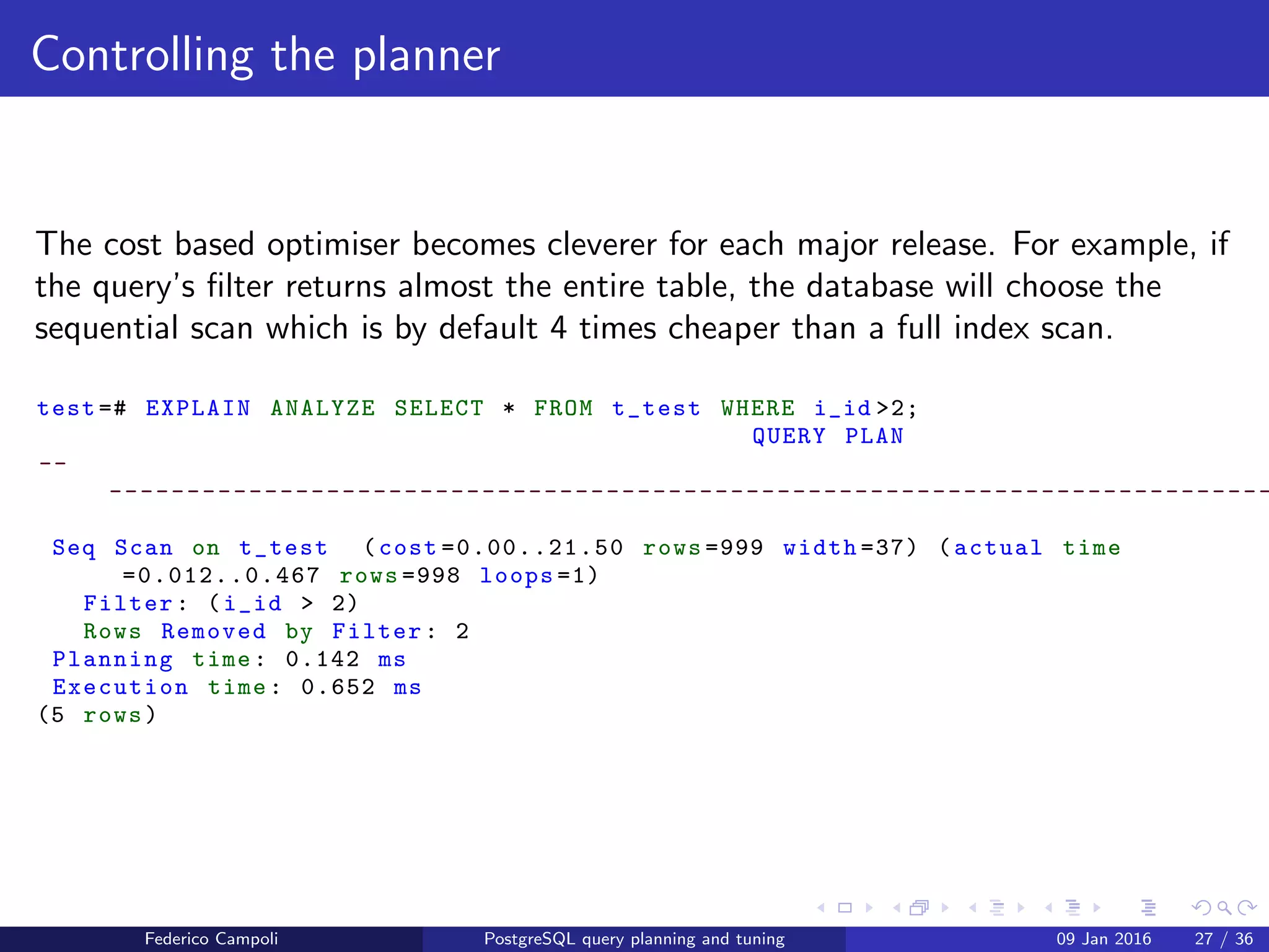 EXPLAIN! EXPLAIN!
Indices
test =# EXPLAIN ANALYZE SELECT * FROM t_test WHERE i_id =20;
QUERY PLAN
--
---------------------------------------------------------------------------
Index Scan using idx_i_id on t_test (cost =0.28..8.29 rows =1 width =37) (
actual time =0.035..0.036 rows =1 loops =1)
Index Cond: (i_id = 20)
Planning time: 0.252 ms
Execution time: 0.058 ms
(4 rows)
The query is several times faster.
Federico Campoli PostgreSQL query planning and tuning 03 Mar 2016 34 / 47
 