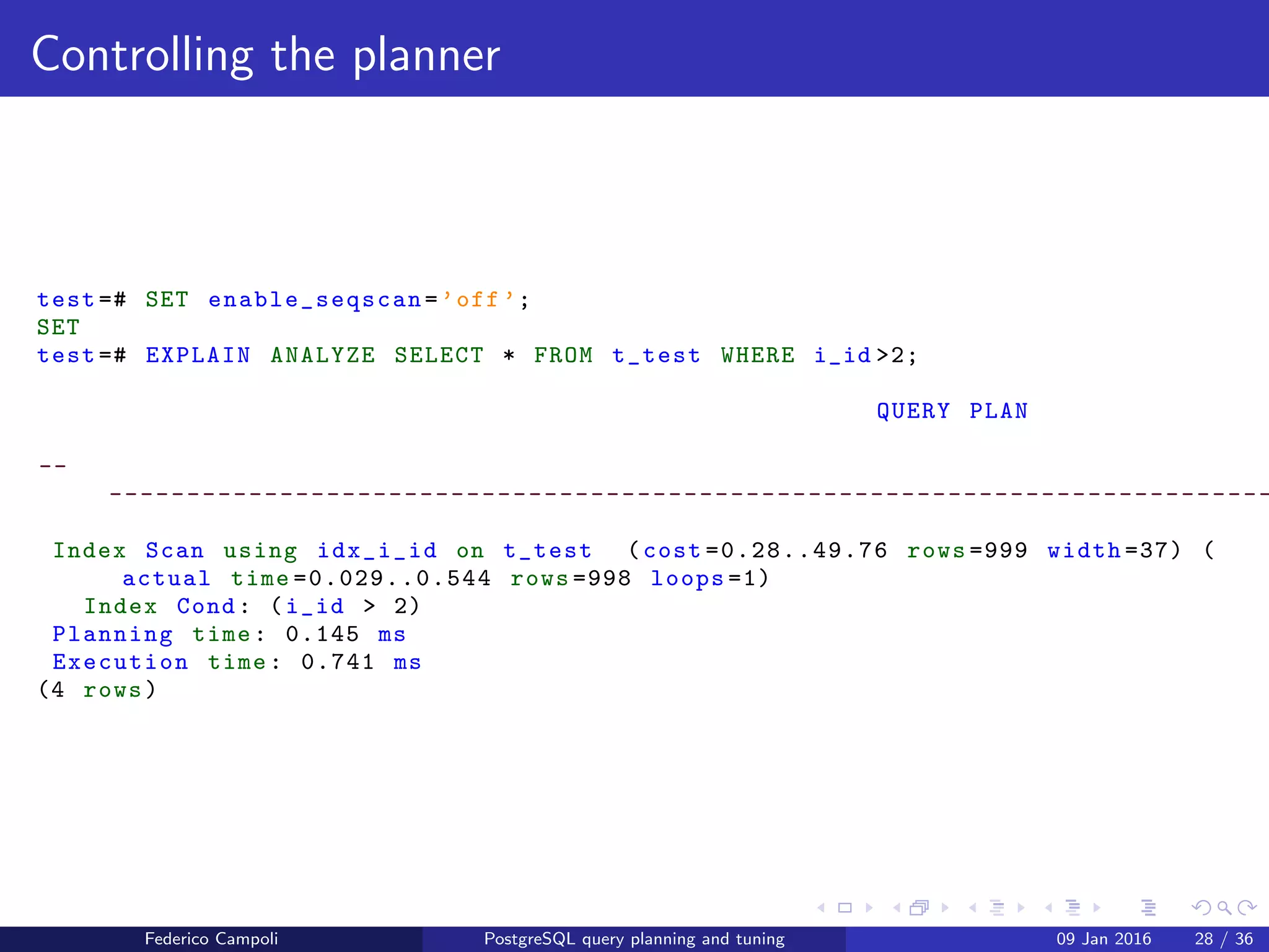 EXPLAIN! EXPLAIN!
Controlling the planner
The cost based optimiser becomes cleverer for each major release. For example, if
the query’s ﬁlter returns almost the entire table, the database will choose the
sequential scan which is by default 4 times cheaper than a full index scan.
test =# EXPLAIN ANALYZE SELECT * FROM t_test WHERE i_id >2;
QUERY PLAN
--
---------------------------------------------------------------------------
Seq Scan on t_test (cost =0.00..21.50 rows =999 width =37) (actual time
=0.012..0.467 rows =998 loops =1)
Filter: (i_id > 2)
Rows Removed by Filter: 2
Planning time: 0.142 ms
Execution time: 0.652 ms
(5 rows)
Federico Campoli PostgreSQL query planning and tuning 03 Mar 2016 35 / 47
 