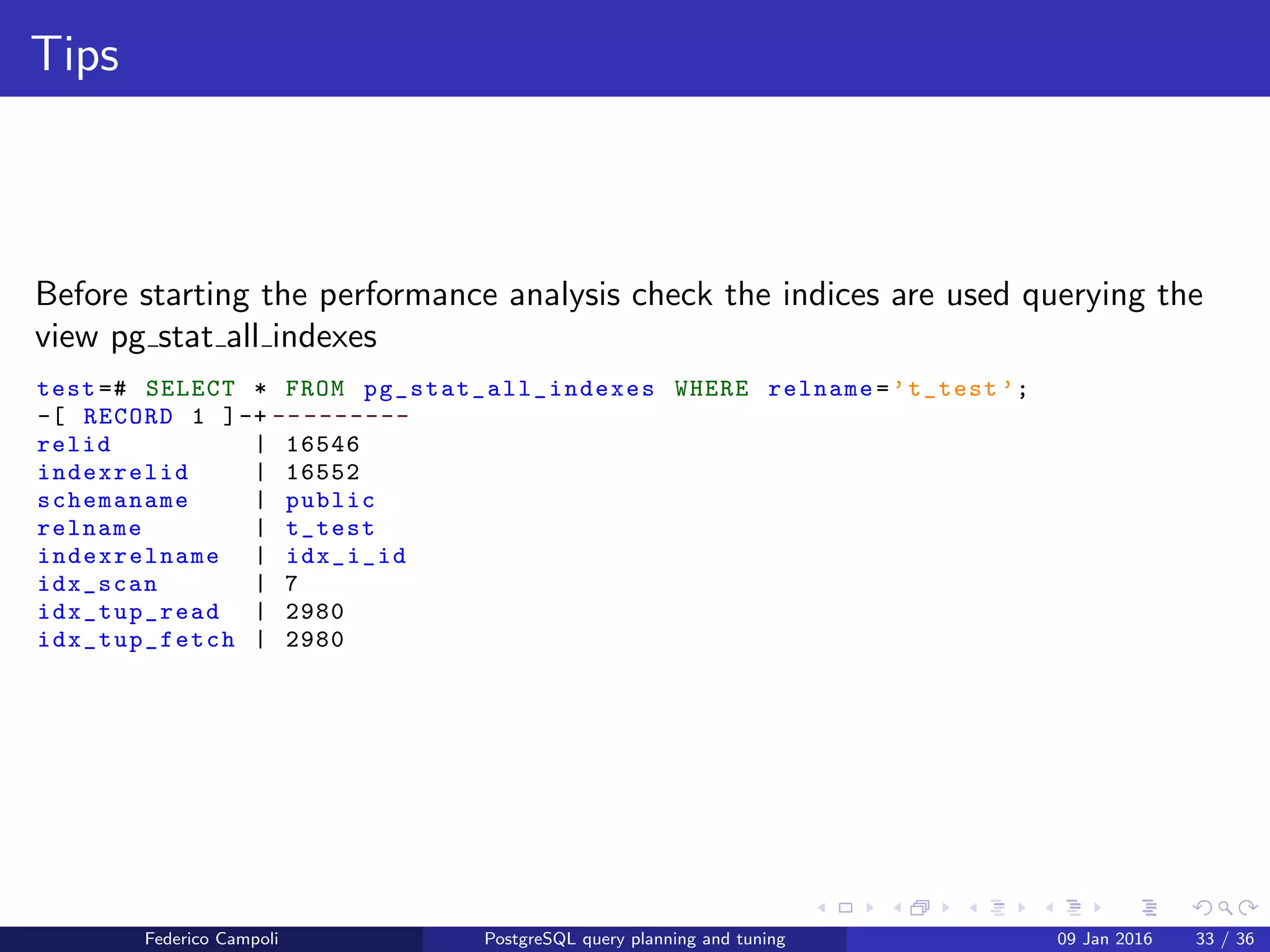 I ﬁght for the users!
Table statistics
Before starting the performance analysis check the statistics are up to date
querying the view pg stat all tables
test =# SELECT * FROM pg_stat_all_tables WHERE relname=’t_test ’;
-[ RECORD 1 ]-- -----+------------------------------
relid | 16546
schemaname | public
relname | t_test
seq_scan | 6
seq_tup_read | 5000
idx_scan | 7
idx_tup_fetch | 2980
n_tup_ins | 1000
n_tup_upd | 0
n_tup_del | 0
n_tup_hot_upd | 0
n_live_tup | 1000
n_dead_tup | 0
n_mod_since_analyze | 0
last_vacuum |
last_autovacuum |
last_analyze |
last_autoanalyze | 2015 -09 -24 04:51:51.622906+00
vacuum_count | 0
autovacuum_count | 0
analyze_count | 0
autoanalyze_count | 1
Federico Campoli PostgreSQL query planning and tuning 03 Mar 2016 40 / 47
 