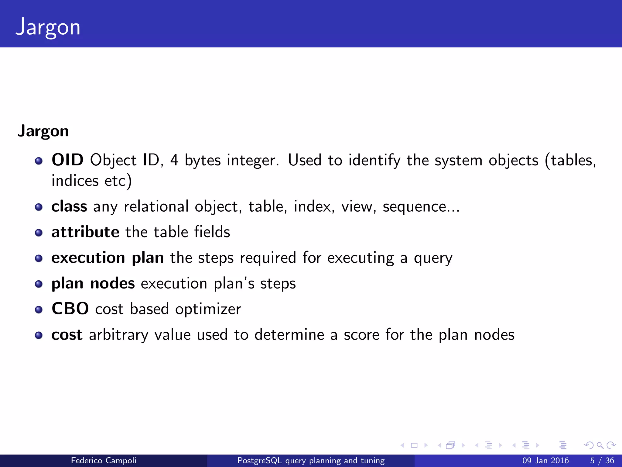 Jargon
Jargon
Jargon
OID Object ID, 4 bytes integer. Used to identify the system objects (tables,
indices etc)
class any relational object, table, index, view, sequence...
attribute the table ﬁelds
execution plan the steps required for executing a query
plan nodes execution plan’s steps
CBO cost based optimizer
cost arbitrary value used to determine a score for the plan nodes
Federico Campoli PostgreSQL query planning and tuning 03 Mar 2016 5 / 47
 