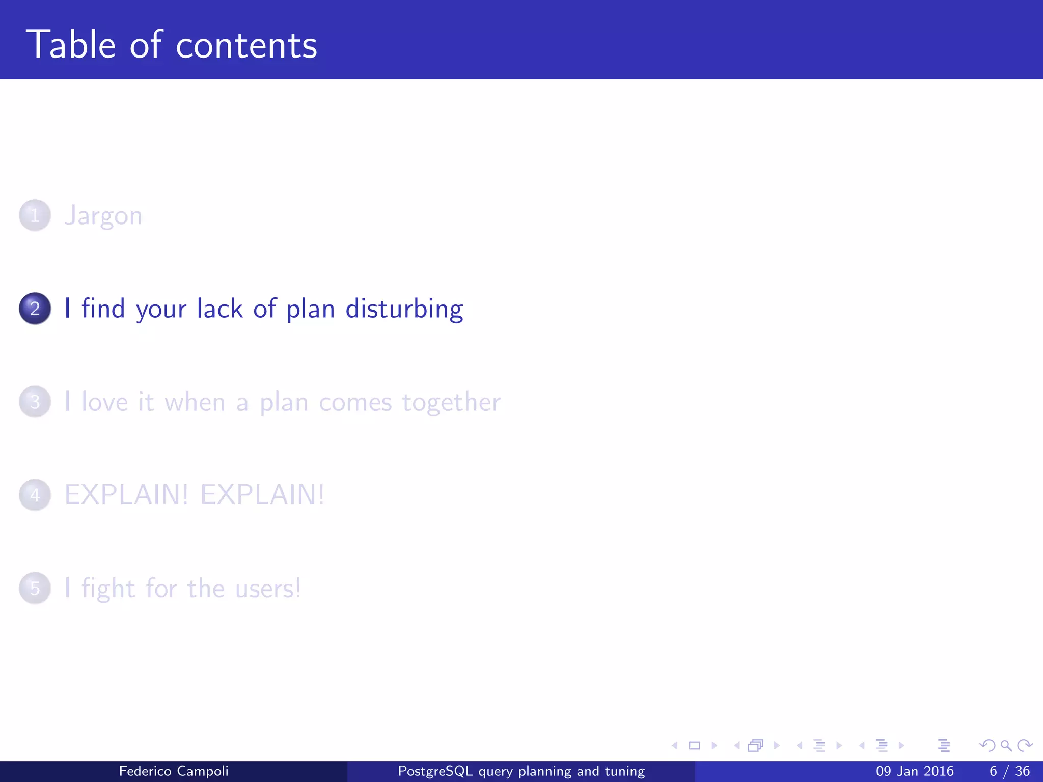 I ﬁnd your lack of plan disturbing
Table of contents
1 Jargon
2 I ﬁnd your lack of plan disturbing
3 I love it when a plan comes together
4 EXPLAIN! EXPLAIN!
5 I ﬁght for the users!
6 Wrap up
Federico Campoli PostgreSQL query planning and tuning 03 Mar 2016 6 / 47
 