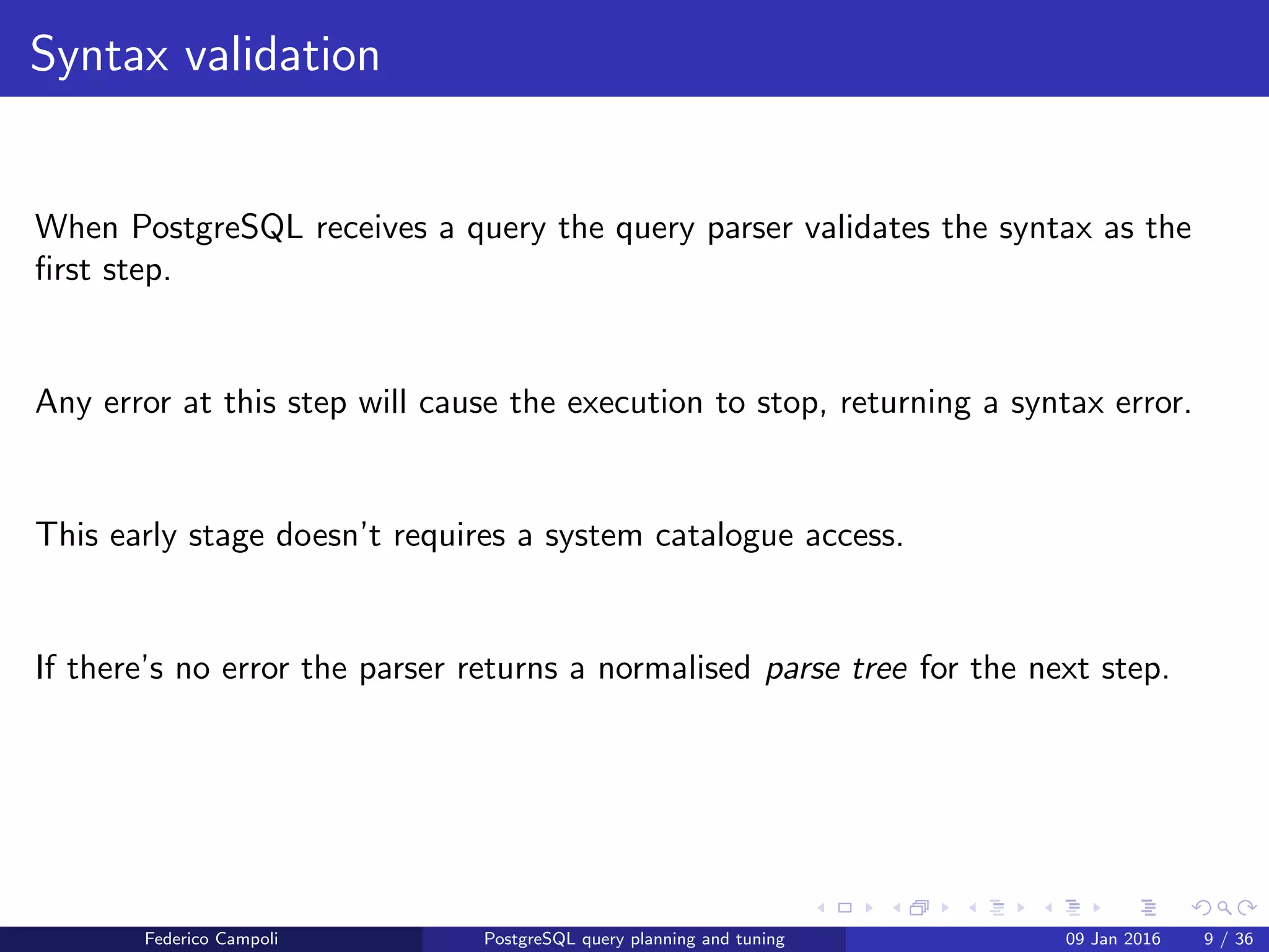 I ﬁnd your lack of plan disturbing Syntax validation
Syntax validation
The query parser validates the query syntax using ﬁxed rules.
Any error at this step will cause the execution to stop, returning a syntax error.
This early stage doesn’t requires a system catalogue access.
The parser returns a normalised parse tree for the next step.
Federico Campoli PostgreSQL query planning and tuning 03 Mar 2016 9 / 47
 