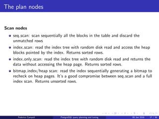 I love it when a plan comes together
nested loop
nested loop join: The right relation is scanned once for every row found in the left
relation. This strategy is easy to implement but can be very time consuming.
However, if the right relation can be scanned with an index scan, this can be a
good strategy. It is possible to use values from the current row of the left relation
as keys for the index scan of the right.
Federico Campoli PostgreSQL query planning and tuning 03 Mar 2016 23 / 47
 