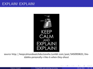 EXPLAIN! EXPLAIN!
EXPLAIN
Prepending EXPLAIN to any query will display the query’s estimated
execution plan .
The ANALYZE clause executes the query, discards the results and returns
the real execution plan.
Federico Campoli PostgreSQL query planning and tuning 03 Mar 2016 28 / 47
 