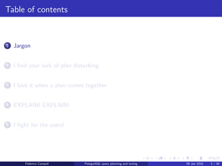 Jargon
Table of contents
1 Jargon
2 I ﬁnd your lack of plan disturbing
3 I love it when a plan comes together
4 EXPLAIN! EXPLAIN!
5 I ﬁght for the users!
6 Wrap up
Federico Campoli PostgreSQL query planning and tuning 03 Mar 2016 3 / 47
 