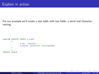 EXPLAIN! EXPLAIN!
EXPLAIN
Prepending EXPLAIN to any query will display the query’s estimated
execution plan .
The ANALYZE clause executes the query, discards the results and returns
the real execution plan.
Using EXPLAIN ANALYZE with the DML queries will change the data. It is
safe to wrap the EXPLAIN ANALYZE between BEGIN; and ROLLBACK;
Federico Campoli PostgreSQL query planning and tuning 03 Mar 2016 28 / 47
 