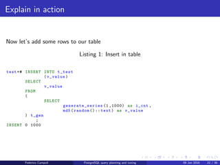 EXPLAIN! EXPLAIN!
Explain in action
For our example we’ll create a test table with two ﬁelds, a serial and character
varying.
test =# CREATE TABLE t_test
(
i_id serial ,
v_value character varying (50)
)
;
CREATE TABLE
Federico Campoli PostgreSQL query planning and tuning 03 Mar 2016 29 / 47
 